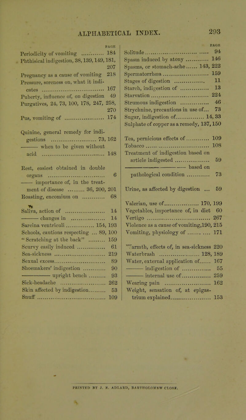 PAOK PeriotUcity of vomiting 184 Phthisical indigestion, 38,139,149,181, 207 IVegnancy as a cause of vomiting 218 Pressure, soreness on, what it indi- cates 167 Puberty, influence of, on digestion 49 Purgatives, 24, 73, 100, 178, 247, 258, 270 Pus, vomiting of 174 Quinine, general remedy for indi- gestions 73, 162 . when to be given without acid 148 Rest, easiest obtained in double organs 6 importance of, in the treat- ment of disease 36, 200, 201 Eoasting, encomium on 68 Saliva, action of 14 changes in 14 Sarcina ventriculi 154, 193 Schools, cautions respecting ... 89, 100  Scratching at the back 159 Scurvy easily induced 61 Sea-sickness 219 Sexual excess 89 Shoemakers' indigestion 90 upright bench 93 Sick-headache 262 Skin affected by indigestion 53 Snuff 109 rAGK Solitude 94 Spasm induced by atony 14C Spasms, or stomach-ache 143, 222 Spermatorrhoea 159 Stages of digestion 11 Starch, indigestion of 13 Starvation 224 Strumous indigestion 46 Strychnine, precautions in use of... 73 Sugar, indigestion of. 14, 33 Sulphate of copper as a remedy, 137,150 Tea, pernicious effects of 109 Tobacco 108 Treatment of indigestion based on article indigested 59 based on pathological condition 73 Urine, as affected by digestion ... 59 Valerian, use of 170, 199 Vegetables, importance of, in diet 60 Vertigo 267 Violence as a cause of vomiting,190, 215 Vomiting, physiology of 171 Warmth, effects of, in sea-sickness 220 Waterbrash 128, 189 Water, external application of 167 indigestion of 55 internal use of 259 Wearing pain 162 Weight, sensation of, at epigas- trium explained 153 PRINTKD BT J. K. ADl.ARU, BAHTIIOT.OMKW n.OSr.