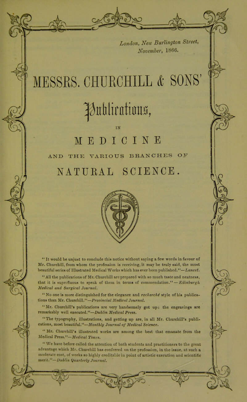 4 November, 1866. MESSRS. CHURCHILL & SONS' l^itlilirntiiiiis, IN MEDICINE AND THE VARIOUS BRANCHES OF NATUEAL SCIENCE.  It would be unjust to conclude this notice without saying a few words in favour of Mr. Churchill, from whom the profession is receiving, it may be truly said, the most beautiful series of Illustrated Medical Works which has ever been published.—Lancet. All the publications of Mr. Churchill are prepared with so much taste and neatness, that it is superfluous to speak of thctn in terms of commendation. — Edinburi^k Medical and Surgical Juurniil.  No one is more distinguished for the elegance and recherchi style of his publica- tions than Mr. Churchill.—Provincial Medical Journal. Mr. Churchill's publications arc very handsomely got up: the engravings are remarkably well txtcwttA.—Dublin Medical Press. The typography, illustrations, and getting up are, in all Mr. Churchill's publi- cations, most beautiful.—il/on//i/// Journal o} Medical Science.  Mr. Churchill's illustrated works are among the best that emanate from the Medical VttM.'—Medical Times. We have before called the attention of both students and practitioners to the great advantage which Mr. Churchill has conferred on the profession, in the issue, at such a moderate cost, of works so highly creditable in point of artistic execution and scientific m^t'il.—Dublin Qiiartrrli/ Journal.