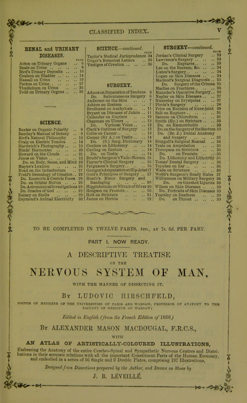 KENAL and URINARY DISEASES. PAOZ Acton on Urinary Organs .. C Beale on Urine 8 Bird's Urinary Deposits .. ..10 Coulson on Bladder 14 Hassall on Urine 19 I'arkes on Urine 27 Thudichum on Urine .. .. 33 Todd on Urinary Organs .. .. .36 SCIENCE. Baxter on Organic Tolarity .. 8 Bentley's Manual of Botany .. 9 Bird's Natural riiilosophy .. 10 Craig on Electric Tension .. 14 Hardwich's Photography .. .. 19 Hinds' Harmonies '20 Howard on the Clouds .. ..21 Jones on Vision 23 Do. on Body, Sense, and Mind 23 Mayne's Lexicon 20 Noad on the Inductorium .. 27 Pratt's Genealog)' of Creation .. 29 Do. Eccentric & Centric Force 29 Do. on Orbital Motion .. ..29 Do.Astronomicallnvestigations 29 Do. Oracles of God 29 Ralney on Shells 29 lleymond's Animal Electricity 30 SCIENCE—con/iH«e(/. I>A»K Taylor's Medical Jurisprudence 34 Ungcr's Botanical Letters .. 30 Vestiges of Creation 30 SURGERY. Adams on Reparation of Tendons 0 Do. Subcutaneous Surgery G Anderson on the Skin .. .. 7 Ashton on IJectum 7 Brodhurst on Anchylosis .. ..11 Bryant on Diseases of Joints .. 11 Callender on Rupture .. ..12 Chapman on Ulcers 12 Do. Varicose Veins .. ..12 Clark's Outlines of Surgery .. 13 CoUis on Cancer 13 Cooper (Sir A.) on Testis .. ..14 Do. (S.) Surg. Dictionary 14 Coulson on Lithotomy .. ..14 Curling on Rectum 14 Do. on Testis 14 Druitt'sSui'geon'sVade-Mecum 15 Fayrer's Clinical Surgery .. 1G Fergusson's Surgery 16 Gamgee'sAmputationatnip-jointl7 Gant's Principles of Surgery .. 17 Heath's Minor Surgery and Bandaging 20 Higginbottom on Nitrate of Silver 20 Hodgson on Prostate 20 Holt on Stricture 21 James on Hernia 22 SURGERY—continued. nox Jordan's Clinical Surgerj' .. 23 Lawrence's Surgery 23 Do. Ruptures 23 Lee on the Rectum, &c 24 Liston's Surgery 24 Logan on Skin Diseases .. .. 24 Macleod's Surgical Diagnosis .. 25 Do. Surgery of the Crimea 25 Maclise on Fractures 25 Maunder's Operative Surgery.. 20 Nayler on Skin Diseases .. .. 27 Nunneley on Erysipelas .. .. 27 Pirrie's Surgery 28 Price on Excision of Knee-joint 29 Salt on Rupture 31 Sansom on Chloroform .. ..31 Smith (Hy.) on Stricture .. .. 33 Do. on Hajmorrhoids .. .. 33 Do.ontheSurgeryof theRectum 33 Do. (Dr. J.) Dental Anatomy and Surgery 33 Steggall's Surgical Manual .. 34 Teale on Amputation .. .. 33 Thompson on Stricture .. .. 35 Do. on Prostate .. .. 35 Do. Lithotomy and Litliotrity 35 Tomes' Dental SurgeiT- .. .. 30 Toynhee on Ear 30 Wade on Stricture 30 Webb's Surgeon's Ready Rules 37 Williamson on Military Surgery 38 Do. on Gunshot Injuries 38 Wilson on Skin Diseases .. .. 39 Do. Portraits of Skin Diseases 39 Ycarslcy on Deafness .. .. 39 Do. on Throat 39 TO BE COMPLETED IN TWELVE PARTS, 4to., at 7s. M. PER PART. PART 1. NOW READY. A DESCRIPTi™ TREATISE ON THE NERVOUS SYSTEM OF MAN, WITH THE MANNER OP DISSECTING IT. By LUDOVIC HIESCHFELD, nocroR OF medicise of the nxivEnsiTiEs of rAiiiB and wahsaw, pnoFEsson or axatomy to the FACULTY OF J!KDICINE OF WAIISAAV; Edited in Enfjlisk (from the French Edition oflQQQ) By ALEXANDER MASON MACDOUGAL, F.R.C.S., WITH AN ATLAS OF AKTISTICALLY-COLOURED ILLTJSTBATIONS, Embracinff the Anatomy of the entire Cercbro-Spinal and Sympathetic Nervous Centres and Distri- butions m their accurate relations with all the important Constituent Parts of the Human Economy, and embodied in a series of .'50 Single and 9 DouIjIc Plates, comprisiiig 197 Illustrations, Desif/ned from Disncctiotis prepared by the Author, and Drawn on lilone by J. B. LfiYEILLl^.