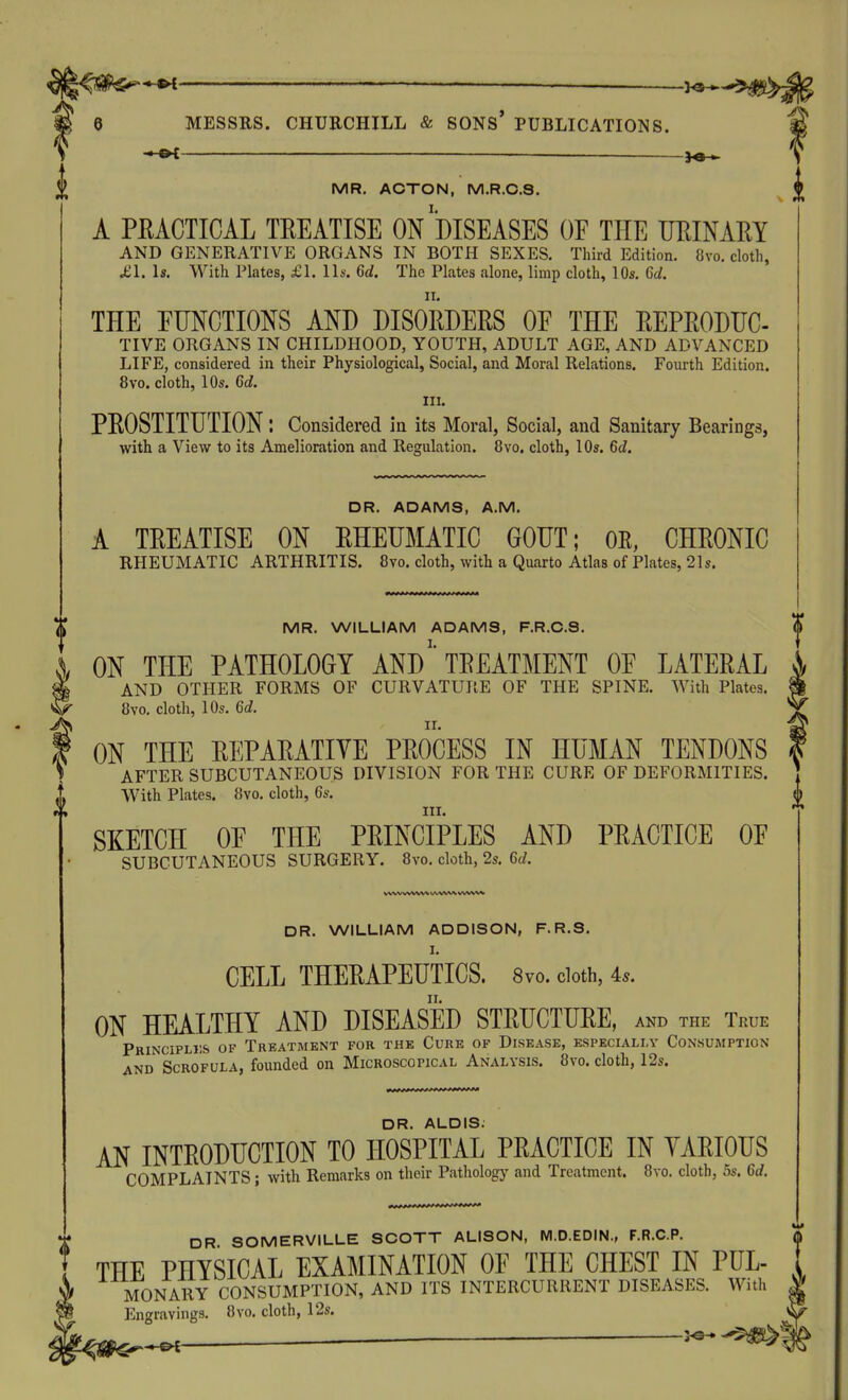 — — MR. ACTON, M.R.C.S. A PEACTICAL TREATISE On'dISEASES OF THE UEINAEY AND GENERATIVE ORGANS IN BOTH SEXES. Third Edition. 8vo. cloth, jei. Is. With Plates, £1. Ih'. 6d. The Plates alone, limp cloth, 10s. 6d. THE FUNCTIONS AND DISORDERS OF THE REPRODUC- TIVE ORGANS IN CHILDHOOD, YOUTH, ADULT AGE, AND ADVANCED LIFE, considered in their Physiological, Social, and Moral Relations. Foiu-th Edition. 8vo. cloth, 10s. 6d. III. PROSTITUTION: Considered in its Moral, Social, and Sanitary Bearings, with a View to its Amelioration and Regulation. 8vo. cloth, 10s. 6d, DR. ADAMS, A.M. A TREATISE ON RHEUMATIC GOUT; OE, CHRONIC RHEUMATIC ARTHRITIS. 8vo. cloth, with a Quarto Atlas of Plates, 21s. $ MR. WILLIAM ADAMS, F.R.C.S. ON THE PATHOLOGY AND' TREATMENT OF LATERAL AND OTHER FORMS OF CURVATURE OF THE SPINE. With Plates. 8vo. cloth, 10s. 6d. ON THE REPARATIVE PROCESS IN HUMAN TENDONS AFTER SUBCUTANEOUS DIVISION FOR THE CURE OF DEFORMITIES. i With Plates. 8vo. cloth, 6s. ^ III. * SKETCH OF THE PRINCIPLES AND PRACTICE OF SUBCUTANEOUS SURGERY. 8vo. cloth, 2s. 6c^. 0 DR. WILLIAM ADDISON, F.R.S. I. CELL THERAPEUTICS. 8vo. doth, 4.. ON HEALTHY AND DISEASED STRUCTURE, and the True Pbincipliis of Treatment for the Cure of Disease, especially Consumption AND Scrofula, founded on Microscopical Analysis. 8vo. cloth, 12s. DR. ALOIS. AN INTRODUCTION TO HOSPITAL PRACTICE IN VARIOUS COMPLAINTS; with Remarks on their Pathology and Treatment. 8vo. cloth, 5s. 6d. DR SOMERVILLE SCOTT ALISON, M.D.EDIN., F.R.C.P. THE PHYSICAL EXAMINATION OF THE CHEST IN PUL- MONARY CONSUMPTION, AND ITS INTERCURRENT DISEASES. With | Engravings. 8vo. cloth, 12s. ^ ^ ^