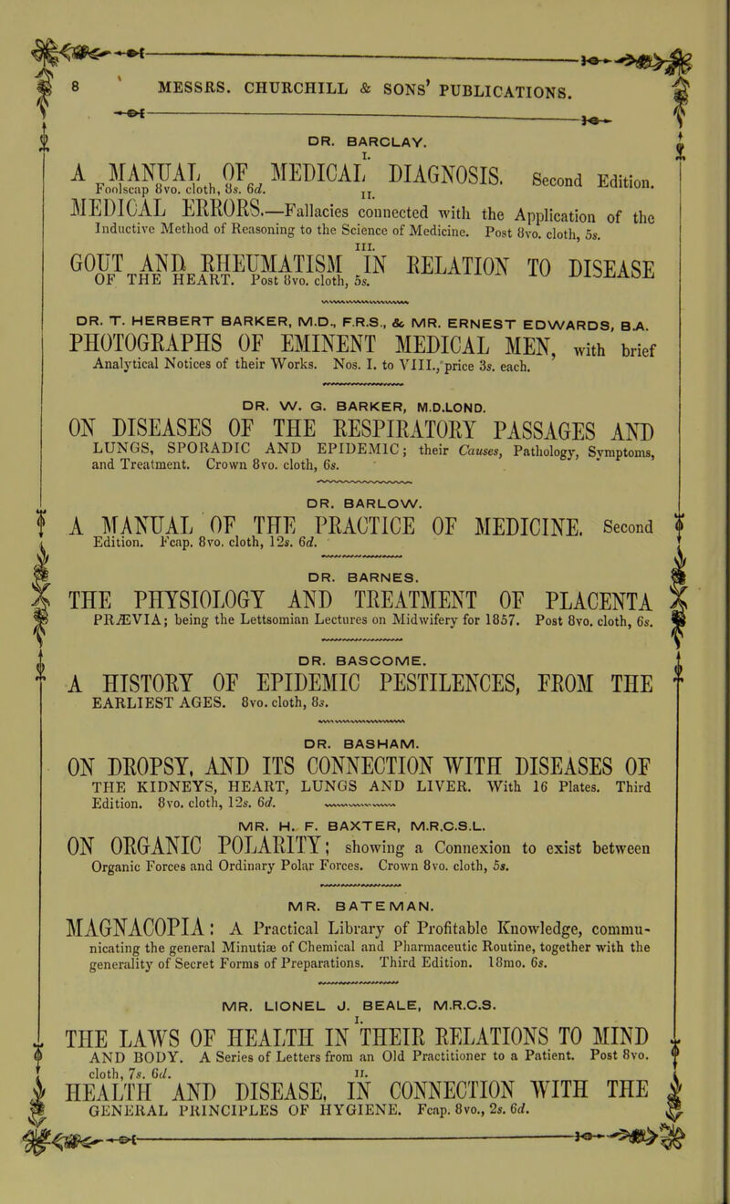 ^ DR. BARCLAY. L A MANUAL OF MEDICAL DIAGNOSIS. Second Edition. ]<onlscap ovo. cloth, OS. fact. jj v^iwun. MEDICAL EERORS.—Fallacies connected with the Application of the Inductive Method of Reasoning to the Science of Medicine. Post 8vo. cloth 5s. III. ' »0J7TH\«SKik¥W:iSI.JN EELATION TO DISEASE DR. T. HERBERT BARKER, M.D., F.R.S., 8c MR. ERNEST EDWARDS, B.A PHOTOGRAPHS OF EMINENT MEDICAL MEN, with brief Analytical Notices of their Works. Nos. I. to VI11.,'price 3s. each. DR. W. G. BARKER, M.D.LOND. ON DISEASES OF THE RESPIRATORY PASSAGES AND LUNGS, SPORADIC AND EPIDExMlC; their Causes, Pathology, Svmptoms, and Treatment. Crown 8vo. cloth, 6s. DR. BARLOW. A MANUAL OF THE PRACTICE OF MEDICINE. Second ? Edition. Ecap. 8vo. cloth, 12s. 6d. DR. BARNES. THE PHYSIOLOGY AND TREATMENT OF PLACENTA PRiEVIA; being the Lettsominn Lectures on Midwifery for 1857. Post 8vo. cloth, 6s. DR. BASCOME. A HISTORY OF EPIDEMIC PESTILENCES, FROM THE f EARLIEST AGES. 8vo. cloth, 8s. DR. BASHAM. ON DROPSY. AND ITS CONNECTION WITH DISEASES OF THE KIDNEYS, HEART, LUNGS AND LIVER. With 16 Plates. Third Edition. 8vo. clotli, 12s. 6d. —.^v^vw. MR. H. F. BAXTER, M.R.C.S.L. ON ORGANIC POLARITY; showing a Connexion to exist between Organic Forces and Ordinary Polar Forces. Crown 8vo. cloth, 5s. MR. BATEMAN. MAGNACOPIA : A Practical Lib rary of Profitable Knowledge, commu- nicating the general Minutiae of Chemical and Pharmaceutic Routine, together with the generality of Secret Forms of Preparations. Third Edition. l8mo. 6s. MR. LIONEL J. BEALE, M.R.C.S. THE LAWS OF HEALTH IN THEIR RELATIONS TO MIND 4 AND BODY. A Series of Letters from an Old Practitioner to a Patient. Post 8vo. cloth, 7s. Gil. n. HEALTH AND DISEASE, IN CONNECTION WITH THE GENERAL PRINCIPLES OF HYGIENE. Fcap. 8vo., 2s. 6rf. ^ ^ io^-^^^i