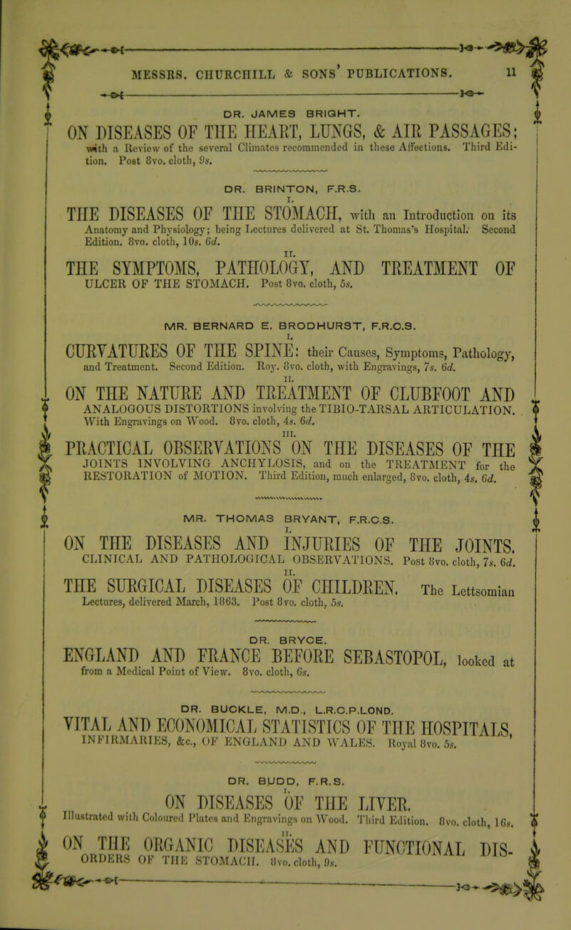 ■« »l —— - DR. JAMES BRIGHT. ON DISEASES OF THE HEART, LUNGS, & AIR PASSAGES; ■with a Review of the several CUinates recommended in these Aifections. Third Edi- tion. Post 8vo. cloth, ds. DR. BRINTON, F.R.S. THE DISEASES OF THE STOMACH, witli an introduction on its Anatomy and Phj-siologj-; being Lectures delivered at St. Thomas's Hospital. Second Edition. 8vo. cloth, 10s. 6d. THE SYMPTOi\IS, PATHOLOGY, AND TREATMENT OF ULCER OF THE STOMACH. Post 8vo. cloth, 5s. MR. BERNARD E. BRODHUR3T, F.R.C.S. CTJRYATURES OF THE SPINE: theii-Causes, Symptoms, Pathology, and Treatment. Second Edition, Roj-. 8vo. cloth, with Engravings, 7s. 6d. ON THE NATURE AND TREATMENT OF CLUBFOOT AND ANALOGOUS DISTORTIONS involving the TIBIO-TARSAL ARTICULATION. With Engravings on Wood. 8vo. cloth, 4s. Qd. III. PRACTICAL OBSERYATIONS ON THE DISEASES OF THE JOINTS INVOLVING ANCHYLOSIS, and on the TREATMENT for the RESTORATION of MOTION. Third Edition, much enlarged, 8vo. cloth, 4s. Gd. MR. THOMAS BRYANT, F.R.C.S. I. ON THE DISEASES AND INJURIES OF THE JOINTS. CLINICAL AND PATHOLOGICAL OBSERVATIONS. Post 8vo. cloth, 7s. 6d. THE SURGICAL DISEASES OF CHILDREN. The Lettsomian Lectures, delivered March, 1863. Post 8vo, cloth, 5s. DR. BRYCE. ENGLAND AND FRANCE BEFORE SEBASTOPOL, looked at from a Medical Point of View. Bvo. cloth, Gs. DR. BUCKLE, M.D„ L.R.C.P.LOND. n Royi \-ir\. D>-n.^rs.l_c., IVI.U,, U.K.U.H.UUND. VITAL AND ECONOMICAL STATISTICS OF THE HOSPITALS INFIRMARIES, &c., OF ENGLAND AND WALES. Royal 8vo. 5s. ' DR. B.UDD, F.R.S. ON DISEASES OF THE LIYER. Illustrated with Coloured Plates and Engravings on Wood. Third Edition, Bvo. cloth, ICs-. ON THE ORGvVNIC DISEASES AND FUNCTIONAL Dis- orders of the stomach. 8vo, cloth, 9s, -ivi^^ii l/JO