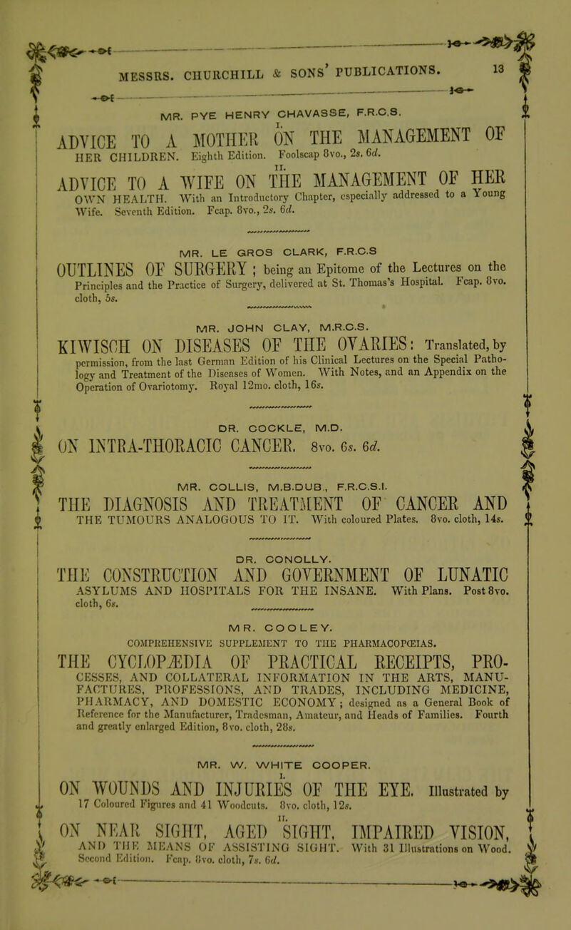 ^ 4 MESSRS. CIIUllCHILL & SONs' PUBLICATIONS. 13 « fe* i MR. PYE HENRY CHAVASSE, F.R.C.S. ADVICE TO A MOTHER ON THE MANAGEMENT OF HER CHILDREN. Eighth Edition. Foolscap Ovo., 2s. 6(/. ADVICE TO A WIFE ON THE MANAGEMENT OF HER OWN HEALTH. With an Introductory Chapter, especially addressed to a Young Wife. Seventh Edition. Fcap. 8vo., 2s. 6rf. MR. LE GROS CLARK, F.R.C.S OUTLINES OF SURGERY ; being an Epitome of the Lectures on the Principles and the Practice of Surgery, delivered at St. Thomas's Hospital. Fcap. Ovo. cloth, 5s. MR. JOHN CLAY, M.R.C.S. KIWISCH ON DISEASES OF THE OVARIES: Translated,by permission, from the last German Edition of his Clinical Lectures on the Special Patho- ]ogy and Treatment of the Diseases of Women. With Notes, and an Appendix on the Operation of Ovariotomy. Royal 12mo. cloth, 16s. DR. COCKLE, M.D. ON INTRA-THORACIC CANCER. 8vo. 6^. 6d. MR. COLLIS, M.B.DUB., F.R.C.S.I. THE DIAGNOSIS AND TREATMENT OF CANCER AND THE TUMOURS ANALOGOUS TO IT. With coloured Plates. 8vo. cloth, 14s. DR. CONOLLY. THE CONSTRUCTION AND GOVERNMENT OF LUNATIC ASYLUMS AND HOSPITALS FOR THE INSANE. With Plans. PostSvo. cloth, 6s. ^ MR. COOLEY. CO.MPUEHENSIVK SUPPLEMENT TO THE PHARMACOPCEIAS. THE CYCLOPAEDIA OF PRACTICAL RECEIPTS, Pro- cesses, AND COLLATERAL INFORMATION IN THE ARTS, MANU- FACTURES, PROFESSIONS, AND TRADES, INCLUDING MEDICINE, PHARMACY, AND DOMESTIC ECONOMY; desijnied as a General Book of Reference for the Manufacturer, Tradesman, Amateur, and Heads of Families. Fourth and greatly enlarged Edition, 8vo. cloth, 28». MR. W. WHITE COOPER. ON WOUNDS AND INJURIES OF THE EYE. illustrated by 17 Coloured Figures and 41 Woodcuts. Ovo. cloth, 12s. \ ON NEAR SIGHT, AGED siGHT. IMPAIRED VISION, St AND THE MEANS OF ASSISTING SIGHT. With 31 Illustrations on Wood. Second Edition. Fcap. Ovo. cloth, 7s. 6d. ^ V^-^