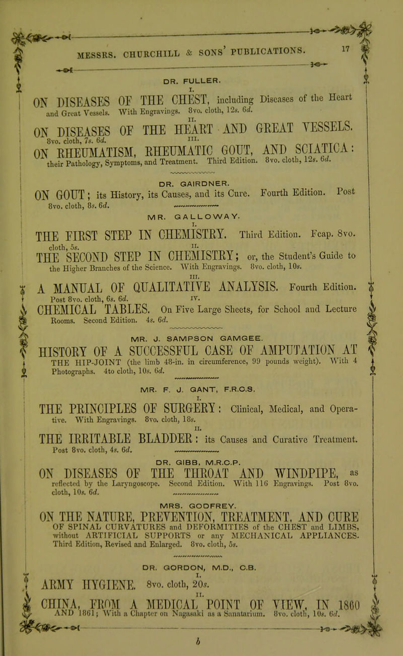DR. FULLER. I. ON DISEASES OF THE CHEST, including Diseases of tlie Heart and Great Vessels. With Engravings. 8vo. clotli, \2s. Gd. ON DISEASES OF THE HEART AND GEEAT YESSELS. 8vo. cloth, 7*-. i- . , ON RHEUMATISM, RHEUMATIC GOUT, AND SCIATICA: their Patholog)', Symptoms, and Treatment. Third Edition. 8vo. cloth, 12s. bd. DR. QAIRDNER. ON GOUT ; its History, its Causes, and its Cure. Fourtli Edition. Post Bvo. cloth, 8s. 6d. —.~~ MR. GALLOWAY. THE FIPiST STEP IN CHEMISTEY. Tliird Edition. Fcap. 8vo. cloth, OS, THE SECOND STEP IN CHEMISTRY; or, the student's Guide to the Higher Branches of the Science. With Engi-avings. 8vo. cloth, 10s. III. A MANUAL OF QUALITATIYE ANALYSIS. Fourth Edition. Post 8yo. cloth, 6s. 6d. iv. CHEMICAL TABLES. On Five Large Sheets, for School and Lecture Rooms. Second Edition. 4s. 6d. MR. J. SAMPSON GAMGEE. , HISTORY OF A SUCCESSFUL CASE OF AMPUTATION AT , iTHE HIP-JOINT (the limb 48-in. in circumference, 99 pounds weight). With 4 k Photographs. 4to cloth, 10s. 6d. l[ MR. F. vJ. QANT, F.R.C.S. THE PRINCIPLES OF SURGERY : Clinical, Medical, and Opera- tive. With Engravings. 8vo. cloth, 18s. II. THE IRRITABLE BLADDER : its Causes and Curative Treatment. Post Bvo. cloth, 4s. 6d, ...... DR. GIBB, M.R.C.P. ON DISEASES OF THE THROAT AND WINDPIPE, as reflected by tlie Laryngoscope. Second Edition. With 116 Engravings. Post Bvo. cloth, 10s. 6(/. MRS. GODFREY. ON THE NATURE, PREVENTION, TREATMENT, AND CURE OF SPINAL CURVATURES and DEFORMITIES of the CHEST and LIMBS, without ARTIFICIAL SUPPORTS or any MECHANICAL APPLIANCES. Third Edition, Revised and Enlarged. 8vo. cloth, 5s. DR. GORDON, M.D., C.B. ARMY HYGIENE. 8vo. cloth, 265. CHINA, FROM A MEDICAl'POINT OF VIEW, IN 1800 AND 1861; ith a Chapter on Nagasaki us a Sanatariuin. 8vo. cloth, lOs. ^d. il§^^g^*^ ^9 b