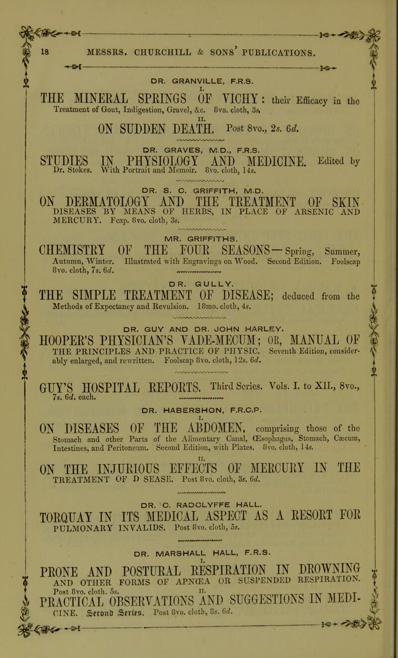 : __ -^©-.►-•$^- MESSRS. CHURCHILL & SONS* PUBLICATIONS. *^^£ ■— —^—.— . . _ 3<s-^ DR. GRANVILLE, F.R.8. ^ THE MINERAL SPRINGS OF YICHY : their Efficacy in the Treatment of Gout, Indigestion, Gravel, &c. 8vo. cloth, 3s. ON SUDDEN DEATH. Post 8vo., 2.. Q>cI, DR. GRAVES, M.D., F.R.S. STUDIES IN PHYSIOLOGY AND MEDICINE. Edited by Dr. Stokes. With Portrait and Memoir. 8vo. cloth, 14s. DR. S. C. GRIFFITH, M.D. ON DERMATOLOGY AND THE TREATMENT OF SKIN DISEASES BY MEANS OF HERBS, IN PLACE OF ARSENIC AND MERCURY. Fcap. 8vo. cloth, 3s. MR. GRIFFITHS. CHEMISTRY OF THE FOUR SEASONS-Spring, Summer, Autumn, Winter. Illustrated ■with Engravings on Wood. Second Edition. Foolscap 8vo. cloth, 7s. Qd. f THE SIMPLE TREATMENT of mSEASE; deduced from the Methods of Expectancy and Revulsion. 18mo. cloth, 4s. DR. GUY AND DR. JOHN HARLEY. HOOPER'S PHYSICIAN'S YADE-MECUM; OE, MANUAL OF THE PRINCIPLES AND PRACTICE OF PHYSIC. Seventh Edition, consider- <\S ably enlarged, and rewritten. Foolscap 8vo. cloth, 12s. 6rf. GUY'S HOSPITAL REPORTS. Third Scries. Vols. 1. to XIL, 8vo., 7s. Qd. each. DR. HABERSHON, F.R.C.P. ON DISEASES OF THE ABDOMEN, comprising those of the Stomach and other Parts of the Alimentary Canal, (Esophagus, Stomach, Cajcum, Intestines, and Peritoneum. Second Edition, with Plates. 8vo. cloth, 14s. ON THE INJURIOUS EFFECTS OF MERCURY IN THE TREATMENT OF D SEASE. Post 8vo. cloth, 3s. Qd. Vwvxw \A X wv WW DR. C. RADCLYFFE HALL. TORQUAY IN ITS MEDICAL ASPECT AS A RESORT FOR PULMONARY INVALIDS. Post 8vo. cloth, 5s. DR. MARSHALL HALL, F.R.S. PRONE AND POSTURAL RESPIRATION IN DROWNING ^ AND OTHER FORMS OF APNCEA OR SUSPENDED RESPIRATION. '{ J/ PRACTICAL'fesERYATIONSM^ SUGGESTIONS IN MEDI- | g CINE. Sfton& Series. Post 8vo. cloth, 8s. 6d. '^^^lgN>- ■ —