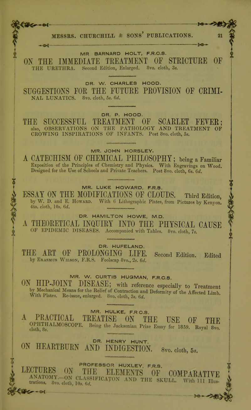 ^9^^ : i^^^^gi:^ MESSRS. CHURCHILL & SONS* PUBLICATIONS. 21 S . —^ f MR BARNARD HOLT, F.R.C.S. ON THE IMMEDIATE TREATMENT OF STEICTURE OF THE URETHRA. Second Edition, Enlarged. 8vo. cloth, 3s. DR. W. CHARLES HOOD. SUGGESTIONS FOR THE FUTURE PROYISION OF CRIMI- NAL LUNATICS. 8vo. cloth, 5s. 6d. DR. P. HOOD. THE SUCCESSFUL TREATMENT OF SCARLET FEYER; also, OBSERVATIONS ON THE PATHOLOGY AND TREATMENT OF CROWING INSPIRATIONS OF INFANTS. Post 8vo. cloth, 5s. X i,ww« ^.'x.^wfc w^^v% MR. JOHN HORSLEY. A CATECHISM OF CHEMICAL PHILOSOPHY; being a Familiar Exposition of the Principles of Chemistry and Physics. With Engravings on Wood. Designed for the Use of Schools and Private Teachers. Post 8vo. cloth, 6s. 6d. MR. LUKE HOWARD, F.R.S. ESSAY ON THE MODIFICATIONS OF CLOUDS. Third Edition, by W. D. and E. Howard. With G Lithogi-aphic Plates, from Pictures by Kenyon 4to. cloth, 10s. 6d. DR. HAMILTON HOWE, M.D. A THEORETICAL INQUIRY INTO THE PHYSICAL CAUSE OF EPIDEMIC DISEASES. Accompanied with Tables. 8yo. cloth, 7s. DR. HUFELAND. THE ART OF PROLONGING LIFE. Second Edition. Edited by Ekasmu.s WitsoN, F.R.S. Foolscap 8yo., 2s. 6d. MR. W. CURTIS HUQMAN, F.R.C.S ON HIP-JOINT DISEASE; with reference especially to Treatment by Mechanical Means for the Relief of Contraction and Deformity of the Affected Limb With Plates. Re-issue, enlarged. 8vo, cloth, 3s. 6d. MR. HULKE, F.RC.S. A PRACTICAL TREATISE ON THE USE OF THF ckirs^^^'^'''^^^^^'- ^''^ Jacksonian Prize Essay for 185.9. Royal 8vo' DR. HENRY HUNT. ON HEARTBURN AND INDIGESTION, 8vo. cloth, 5». i T-,^ PROFESSOR HUXLEY FRS LECTURES ON THE ELEMENTS OF' COMPARATIVE