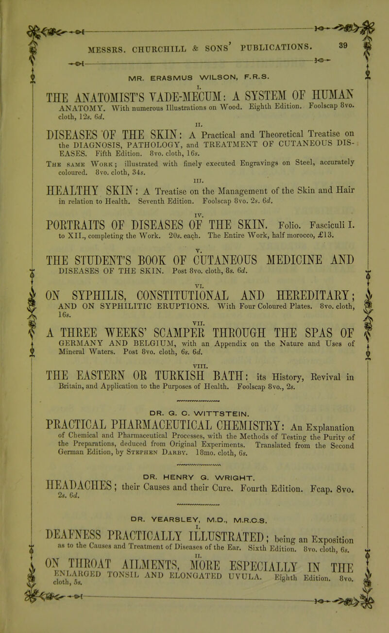 ^ 1^ MESSRS. CHURCHILL & SONS' PUBLICATIONS. 39 MR. ERASMUS WILSON, F.R.S. THE ANATOMIST'S YADE-MECUM: A SYSTEM OF HUMAN ANATOMY. With numerous Illustrations on Wood. Eighth Edition. Foolscap 8vo. cloth, 12s. ()J. DISEASES OF THE SKIN: A Practical and Theoretical Treatise on the DIAGNOSIS, PATHOLOGY, and TREATMENT OF CUTANEOUS DIS- EASES. Fifth Edition. 8vo. cloth, 16s. The samk Work; illustrated with finely executed Engravings on Steel, accurately coloured. 8vo. cloth, 34s. in. HEALTHY SKIN : A Treatise on the Management of the Skin and Hair in relation to Health. Seventh Edition. Foolscap 8vo. 2s. 6d. IV. PORTRAITS OF DISEASES OF THE SKIN. Folio. Fasciculi I. to XII., completing the Work. 20s. each. The Entire Work, half morocco, £13. THE STUDENT'S BOOK OF CUTANEOUS MEDICINE AND DISEASES OF THE SKIN. Post 8vo. cloth, 8s. 6d. VI, ON SYPHILIS, CONSTITUTIONAL AND HEREDITARY; AND ON SYPHILITIC ERUPTIONS. With Four Coloured Plates. 8vo. cloth, 16s. VII. A THREE WEEKS' SCAMPER THROUGH THE SPAS OF I GERMANY AND BELGIUM, with an Appendix on the Nature and Uses of Mineral Waters. Post 8vo. cloth, 6s. 6d. VIII. THE EASTERN OR TURKISH BATH: its History, Revival in Britain, and Application to the Purposes of Health. Foolscap 8vo., 2s. DR. Q. C. WITTSTEIN. PRACTICAL PHARMACEUTICAL CHEMISTRY: An Explanation of Chemical and Pharmaceutical Processes, with the Methods of Testing the Purity of the Preparations, deduced from Original Experiments. Translated from the Second German Edition, by Stephen Darby. IBmo. cloth, 6s. DR. HENRY Q. WRIGHT. HEADACHES ; their Causes and their Cure. Fourth Edition. Fcan. 8vo. 2s. Gd. ^ DR. YEARSLEY, M.D., M.R.C.S. I. DEAFNESS PRACTICALLY ILLUSTRATED; being an Exposition as to the Causes and Treatment of Diseases of the Ear. Sixth Edition. 8vo. cloth, 6s. ON THROAT AILMENTS, MORE ESPECIALLY IN THE S!)^'''''' ^''^ ^'^'^ ELONGATED UVULA. Eightl. Edition. sVo.