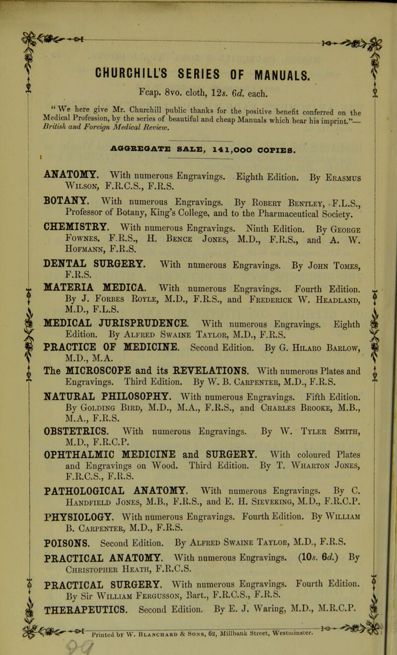 CHURCHILL'S SERIES OF MANUALS. Fcap. 8vo. cloth, 12*. 6c?. each.  We here give Mr. Churchill public thanks for the positive benefit conferred on the Mediccal Profession, by the series of beautiful and cheap Manuals which bear his imprint.— British and Foreign Medical Review. AOGREaATi: SAI.X:, 141,000 COPIES. I . ANATOMY. With numerous Engi-avings. Eighth Edition. By Erasmus Wilson, F.R.C.S., F.R.S. BOTANY. With numerous Engravings. By Robert Bentley, F.L.S., Professor of Botany, King's College, and to the Pharmaceutical Society. CHEMISTRY. With numerous Engravings. Ninth Edition. By George FowNES. F.R.S., H. Bence Jones, M.D., F.R.S., and A. W. HOFMANN, F.R.S. DENTAL SXTRGERY. With numerous Engravings. By John Tomes, F.R.S. MATERIA MEDICA. With numerous Engravings. Fourth Edition. By J. Forbes Royle, M.D., F.R.S., and Frederick W. Headland, f M.D., F.L.S. MEDICAL JURISPRUDENCE. With numerous Engravings. Eighth Edition. By Alfred Swaine Taylor, M.D., F.R.S. PRACTICE OF MEDICINE. Second Edition. By G. Hilaro Barlow, M.D., M.A. The MICROSCOPE and its REVELATIONS. With numerous Plates and Engi-avings. Third Edition. By W. B. Carpenter, M.D., F.R.S. NATURAL PHILOSOPHY. With numerous Engravings. Fifth Edition. By GoLDiNG Bird, M.D., M.A., F.R.S., and Charles Brooke, M.B., M.A., F.R.S. OBSTETRICS. With numerous Engravings. By W. Tyler Smith, M.D., F.R.C.P. OPHTHALMIC MEDICINE and SURGERY. With coloured Plates and Engravings on Wood. Third Edition. By T. Wharton Jones, F.R.C.S., F.R.S. PATHOLOGICAL ANATOMY. With numerous Engravings. By C. Handfield Jones, M.B., F.R.S., and E. H. Sieveking, M.D., F.R.C.P. PHYSIOLOGY. With numerous Engravings. Fourth Edition. By William B. Carpenter, M.D., F.R.S. POISONS. Second Edition. By Alfred Swaine Taylor, M.D., F.R.S. PRACTICAL ANATOMY. AVith numerous Engravings. (10*. Qd.) By Christopher Heath, F.R.C.S. PRACTICAL SURGERY. With numerous Engravings. Fourth Edition. By Sir William Fergusson, Bart., P'.R.C.S., F.R.S. THERAPEUTICS. Second Edition. By E. J. Waring, M.D., M.R.C.P. '■ 3o ' '^^'dS^^ ' Printed by W. Blanciiaiid & Sons, 62, Millbank Street, Westminster. -^^^\ 9 ■?