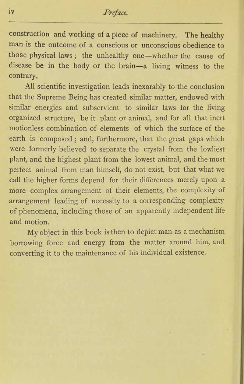 construction and working of a piece of machinery. The healthy man is the outcome of a conscious or unconscious obedience to those physical laws; the unhealthy one—whether the cause of disease be in the body or the brain—a living witness to the contrary. All scientific investigation leads inexorably to the conclusion that the Supreme Being has created similar matter, endowed with similar energies and subservient to similar laws for the living organized structure, be it plant or animal, and for all that inert motionless combination of elements of which the surface of the earth is composed; and, furthermore, that the great gaps which were formerly believed to separate the crystal from the lowliest plant, and the highest plant from the lowest animal, and the most perfect animal from man himself, do not exist, but that what we call the higher forms depend for their differences merely upon a more complex arrangement of their elements, the complexity of arrangement leading of necessity to a corresponding complexity of phenomena, including those of an apparently independent life and motion. My object in this book is then to depict man as a mechanism borrowing force and energy from the matter around him, and converting it to the maintenance of his individual existence.