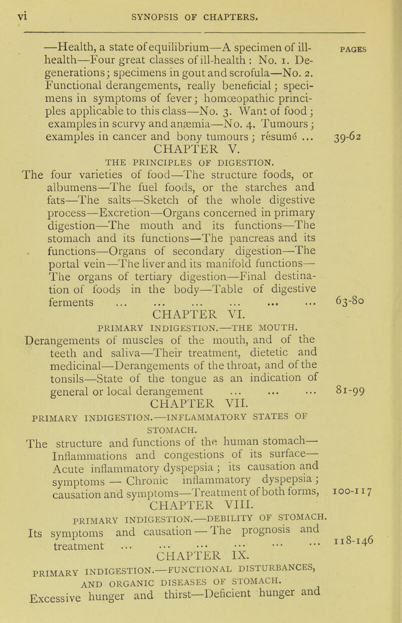 —Health, a state of equilibrium—A specimen of ill- pages health—Four great classes of ill-health : No. i. De- generations; specimens in gout and scrofula—No. 2. Functional derangements, really beneficial; speci- mens in symptoms of fever; homoeopathic princi- ples applicable to this class—No. 3. Want of food ; examples in scurvy and anaemia—No. 4, Tumours ; examples in cancer and bony tumours ; resume ... 39-62 CHAPTER V. THE PRINCIPLES OF DIGESTION. The four varieties of food—The structure foods, or albumens—The fuel foods, or the starches and fats—The salts—Sketch of the whole digestive process—Excretion—Organs concerned in primary digestion—The mouth and its functions—The stomach and its functions—The pancreas and its functions—Organs of secondary digestion—The portal vein—The liver and its manifold functions— The organs of tertiary digestion—Final destina- tion of foods in the body—Table of digestive ferments ... ... ... ... ... ... 63-80 CHAPTER VI. PRIMARY INDIGESTION.—THE MOUTH. Derangements of muscles of the mouth, and of the teeth and saliva—Their treatment, dietetic and medicinal—Derangements of the throat, and of the tonsils—State of the tongue as an indication of general or local derangement ... ... ... 81-99 CHAPTER VII. PRIMARY INDIGESTION. INFLAMMATORY STATES OF STOMACH. The structure and functions of the human stomach— Inflammations and congestions of its surface- Acute inflammatory dyspepsia ; its causation and symptoms — Chronic inflammatory dyspepsia ; causation and symptoms—Treatment of both forms, loo-i 17 CHAPTER VIII. PRIMARY INDIGESTION. DEBILITY OF STOMACH. Its symptoms and causation — The prognosis and treatment 118-146 CHAPTER IX. PRIMARY INDIGESTION.—FUNCTIONAL DISTURBANCES, AND ORGANIC DISEASES OF STOMACH. Excessive hunger and thirst—Deficient hunger and