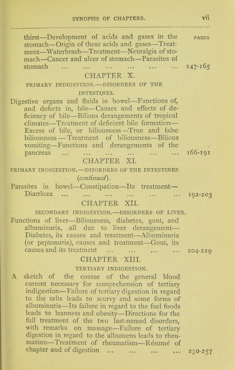 thirst—Development of acids and gases in the pages stomach—Origin of these acids and gases—Treat- ment—Waterbrash—Treatment—Neuralgia of sto- mach—Cancer and ulcer of stomach—Parasites of stomach ... ... ... ... ... ... 147-165 CHAPTER X. PRIMARY INDIGESTION. DISORDERS OF THE INTESTIJJES. Digestive organs and fluids in bowel—Functions of, and defects in, bile—Causes and effects of de- ficiency of bile—Bilious derangements of tropical climates—Treatment of deficient bile formation— Excess of bile, or biliousness—True and false biliousness — Treatment of biliousness—Bilious vomiting—Functions and derangements of the pancreas ... ... ... ... ... ... 166-191 CHAPTER XL PRIMARY INDIGESTION.—DISORDERS OF THE INTESTINES {continued). Parasites in bowel—Constipation—Its treatment— Diarrhoea ... ... ... ... ... ... 192-203 CHAPTER Xn. SECONDARY INDIGESTION.—DISORDERS OF LIVER. Functions of liver—Biliousness, diabetes, gout, and albuminuria, all due to liver derangement— Diabetes, its causes and treatment—Albuminuria (or peptonuria), causes and treatment—Gout, its causes and its treatment ... ... ... ... 204-229 CHAPTER Xni. TERTIARY INDIGESTION. A sketch of the course of the general blood current necessary for comprehension of tertiary indigestion—Failure of tertiary digestion in regard to the salts leads to scurvy and some forms of albuminuria—Its failure in regard to the fuel foods leads to leanness and obesity—Directions for the full treatment of the two last-named disorders, with remarks on massage—Failure of tertiary digestion in regard to the albumens leads to rheu- matism—Treatment of rheumatism—R^sum6 of chapter and of digestion 230-257