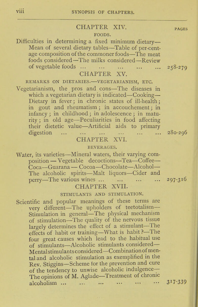 CHAPTER XIV. PAGES FOODS. Difficulties in determining a fixed minimum dietary— Mean of several dietary tables—Table of per-cent- age composition of the commoner foods—The meat foods considered—The milks considered—Review of vegetable foods ... ... ... ... ... 258-279 CHAPTER XV. REMARKS ON DIETARIES. VEGETARIANISM, ETC. Vegetarianism, the pros and cons—The diseases in which a vegetarian dietary is indicated—Cooking— Dietary in fever; in chronic states of ill-health; in gout and rheumatism; in accouchement; in infancy ; in childhood; in adolescence ; in matu- rity ; in old age—Peculiarities in food affecting their dietetic value—Artificial aids to primary digestion ... ... ... ... ... ... 280-296 CHAPTER XVI. BEVERAGES. Water, its varieties—Mineral waters, their varying com- position — Vegetable decoctions—Tea—Coffee— Coca—Guarana — Cocoa—Chocolate—Alcohol— The alcoholic spirits—Malt liquors—Cider and perry—The various wines ... ... ... ... 297-316 CHAPTER XVII. STIMULANTS AND STIMULATION. Scientific and popular meanings of these terms are very different—The upholders of teetotalism— Stimulation in general—The physical mechanism of stimulation—The quality of the nervous tissue largely determines the effect of a stimulant—The effects of habit or training—What is habit?—The four great causes which lead to the habitual use of stimulants—Alcoholic stimulants considered— Mentalstimulantsconsidered—Combination of men- tal and alcoholic stimulation as exemplified in the Rev. Stiggins—Scheme for the prevention and cure of the tendency to unwise alcoholic indulgence— The opinions of M. Aglade—Treatment of chronic alcoholism ... ... ••• ••• ••• ••• 3^7'339