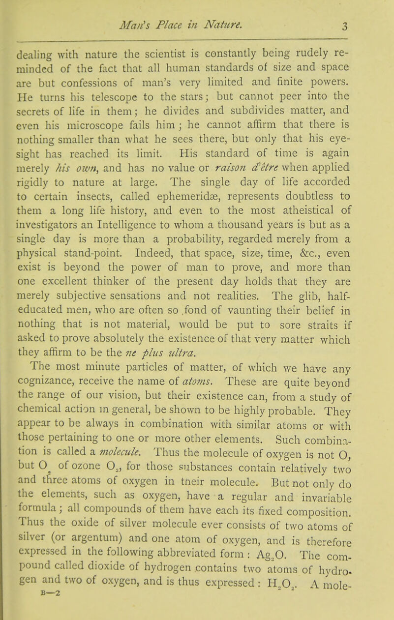 dealing with nature the scientist is constantly being rudely re- minded of the fact that all human standards of size and space are but confessions of man's very limited and finite powers. He turns his telescope to the stars; but cannot peer into the secrets of life in them; he divides and subdivides matter, and even his microscope fails him ; he cannot af!irm that there is nothing smaller than what he sees there, but only that his eye- sight has reached its limit. His standard of time is again merely his own, and has no value or raison d'etre when applied rigidly to nature at large. The single day of life accorded to certain insects, called ephemeridce, represents doubtless to them a long life history, and even to the most atheistical of investigators an Intelligence to whom a thousand years is but as a single day is more than a probability, regarded merely from a physical stand-point. Indeed, that space, size, time, &c., even exist is beyond the power of man to prove, and more than one excellent thinker of the present day holds that they are merely subjective sensations and not realities. The glib, half- educated men, who are often so .fond of vaunting their belief in nothing that is not material, would be put to sore straits if asked to prove absolutely the existence of that very matter which they affirm to be the ne plus ultra. The most minute particles of matter, of which we have any cognizance, receive the name of atoms. These are quite beyond the range of our vision, but their existence can, from a study of chemical action m general, be shown to be highly probable. They appear to be always in combination with similar atoms or M'ith those pertaining to one or more other elements. Such combina- tion is called a molecule. Thus the molecule of oxygen is not O, but of ozone O^, for those substances contain relatively two and three atoms of oxygen in tneir molecule. But not only do the elements, such as oxygen, have a regular and invariable formula ; all compounds of them have each its fixed composition. Thus the oxide of silver molecule ever consists of two atoms of silver (or argentum) and one atom of oxygen, and is therefore expressed in the following abbreviated form : Ag..O. Tiie com- pound called dioxide of hydrogen contains two atoms of hydro, gen and two of oxygen, and is thus expressed : li^O,. A mole-