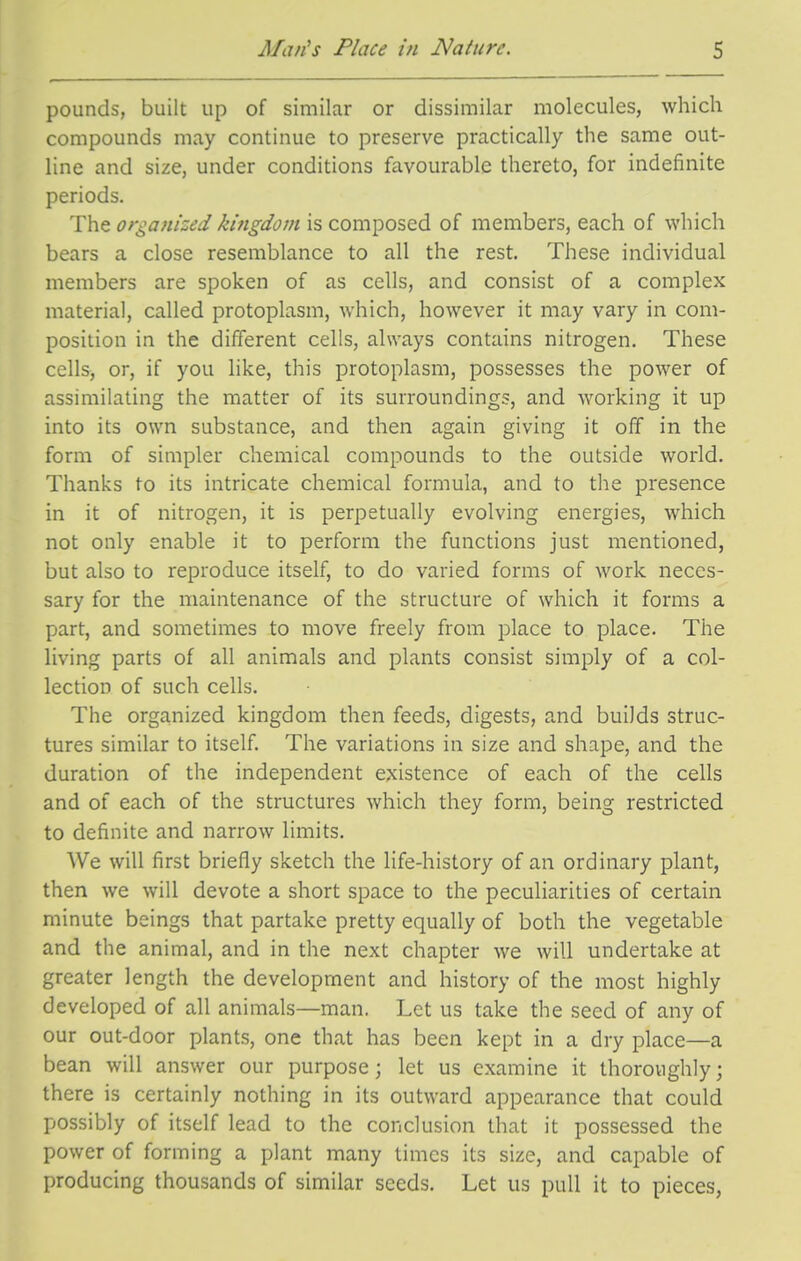 pounds, built up of similar or dissimilar molecules, which compounds may continue to preserve practically the same out- line and size, under conditions favourable thereto, for indefinite periods. The organized kingdom is composed of members, each of which bears a close resemblance to all the rest. These individual members are spoken of as cells, and consist of a complex material, called protoplasm, which, however it may vary in com- position in the different cells, always contains nitrogen. These cells, or, if you like, this protoplasm, possesses the power of assimilating the matter of its surroundings, and working it up into its own substance, and then again giving it off in the form of simpler chemical compounds to the outside world. Thanks to its intricate chemical formula, and to the presence in it of nitrogen, it is perpetually evolving energies, which not only enable it to perform the functions just mentioned, but also to reproduce itself, to do varied forms of work neces- sary for the maintenance of the structure of which it forms a part, and sometimes to move freely from place to place. The living parts of all animals and plants consist simply of a col- lection of such cells. The organized kingdom then feeds, digests, and builds struc- tures similar to itself. The variations in size and shape, and the duration of the independent existence of each of the cells and of each of the structures which they form, being restricted to definite and narrow limits. We will first briefly sketch the life-history of an ordinary plant, then we will devote a short space to the peculiarities of certain minute beings that partake pretty equally of both the vegetable and the animal, and in the next chapter we will undertake at greater length the development and history of the most highly developed of all animals—man. Let us take the seed of any of our out-door plants, one that has been kept in a dry place—a bean will answer our purpose; let us examine it thoroughly; there is certainly nothing in its outward appearance that could possibly of itself lead to the conclusion that it possessed the power of forming a plant many times its size, and capable of producing thousands of similar seeds. Let us pull it to pieces,