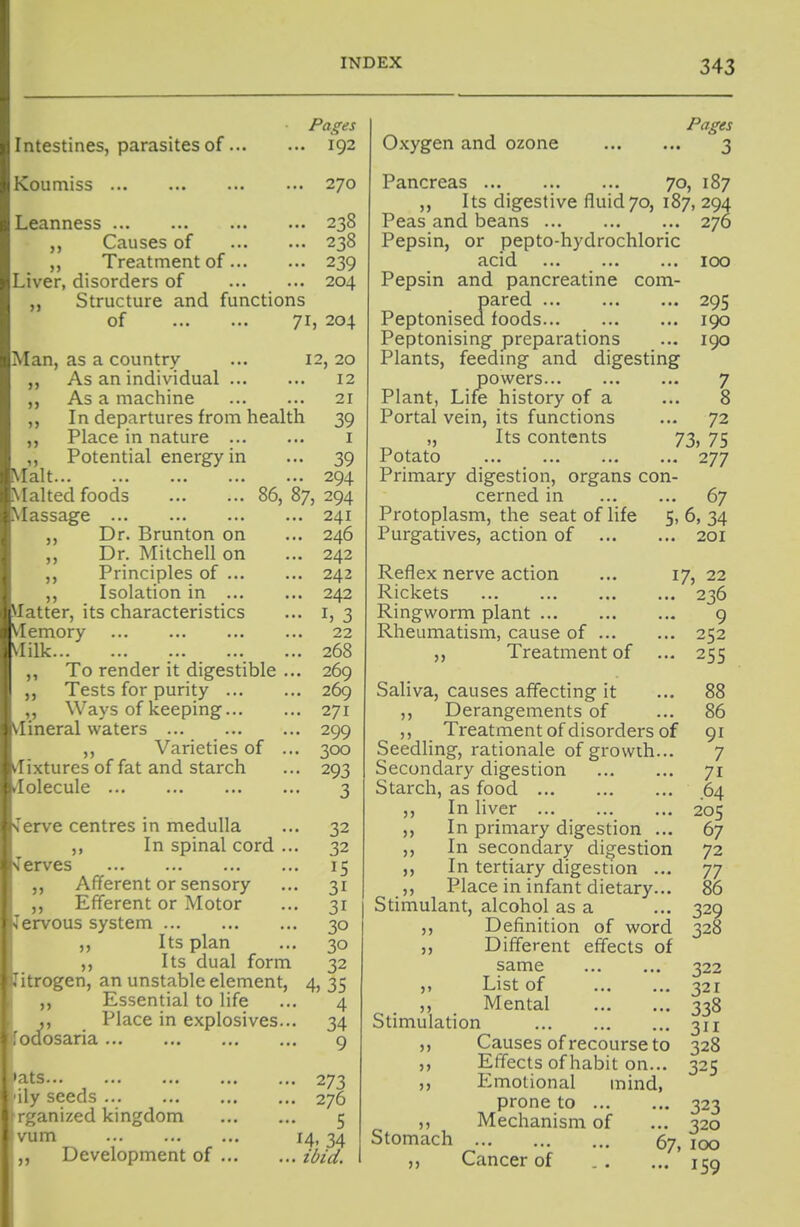 Pages Intestines, parasites of 192 Koumiss 270 Leanness 238 Causes of 238 Treatment of 239 Liver, disorders of ... ... 204 „ Structure and functions of 71, 204 Man, as a country ... 12, 20 ,, As an individual 12 ,, As a machine 21 ,, In departures from health 39 ,, Place in nature i ,, Potential energy in ... 39 Malt 294 Malted foods 86,87,294 Massage 241 ,, Dr. Brunton on ... 246 ,, Dr. Mitchell on ... 242 ,, Principles of 242 ,, Isolation in 242 Matter, its characteristics ... i, 3 VIemory 22 Vlilk 268 „ To render it digestible ... 269 „ Tests for purity 269 ,, Ways of keeping 271 Vlineral waters 299 ,, Varieties of ... 300 vlixtures of fat and starch ... 293 ^lolecule 3 ferve centres in medulla ... 32 ,, In spinal cord ... 32 Terves 15 Afferent or sensory ... 31 Efferent or Motor ... 31 lervous system 30 „ Its plan ... 30 Its dual form 32 litrogen, an unstable element, 4, 35 ,, Essential to life ... 4 Place in explosives... 34 Toaosaria 9 3 273 i liy seeds 276 I r^^anized kingdom 5 Ivum ... ... 14.34 1 ,, Development of ibid. Pages Oxygen and ozone 3 Pancreas 70, 187 Its digestive fluid 70, 187, 294 Peas and beans 270 Pepsin, or pepto-hydrochloric acid 100 Pepsin and pancreatine com- pared 295 Peptonised foods 190 Peptonising preparations ... 190 Plants, feeding and digesting powers 7 Plant, Life history of a ... 8 Portal vein, its functions ... 72 ,, Its contents 73, 75 Potato 277 Primary digestion, organs con- cerned in 67 Protoplasm, the seat of life 5, 6, 34 Purgatives, action of 201 Reflex nerve action ... 17, 22 Rickets 236 Ringworm plant 9 Rheumatism, cause of 252 Treatment of ... 255 Saliva, causes affecting it ... 88 ,, Derangements of ... 86 ,, Treatment of disorders of 91 Seedling, rationale of growth... 7 Secondary digestion 71 Starch, as food 64 ,, In liver 205 ,, In primary digestion ... 67 ,, In secondary digestion 72 ,, In tertiary digestion ... 77 ,, Place in infant dietary... 86 Stimulant, alcohol as a ... 329 ,, Definition of word 328 ,, Different effects of same 322 ,, List of 321 ,, Mental 338 Stimulation 311 ,, Causes of recourse to 328 ,, Effects of habit on... 325 ,, Emotional mind, prone to 323 ,, Mechanism of ... 320 Stomach 67, 100 Cancer of 139