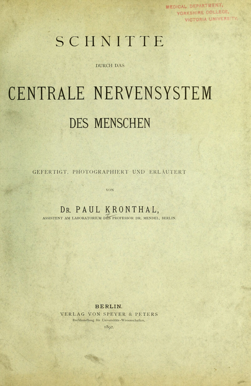 SCHNITTE DURCH DAS CENTRALE NERVENSYSTEM DES MENSCHEN GEFERTIGT, PHOTOGRAPHIERT UND ERLÄUTERT VON Dr. PAUL KRONTHAL, ASSISTENT AM LABORATORIUM D^TPROFESSOR DR. MENDEL, BERLIN. BERLIN. VERLAG VON SPEYER & PETERS Buchhandlung für Universitäts-Wissenschaften. 1892.