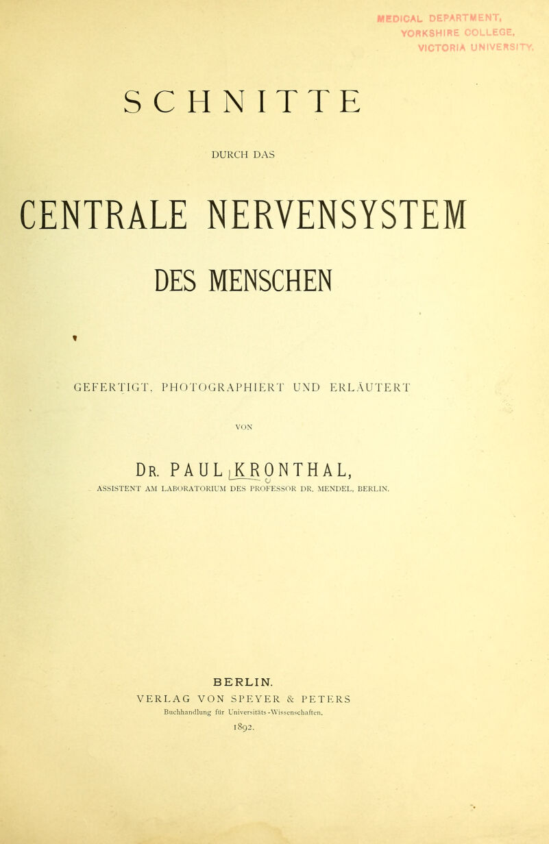 YORKSHIRE COLLEGE, VICTORiA üNIVF!^*^.!^ SCHNITTE DURCH DAS CENTRALE NERVENSYSTEM DES MENSCHEN GEFERTIGT, PHOTOGRAPHIERT UND ERLÄUTERT VON Dr. PAUL JLRpNTHAL, ASSISTENT AM LABORATORIUM DES PROFESSOR DR. MENDEL, BERLIN. BERLIN. VERLAG VON SPEYER & PETERS Buchhandlung für Universitäts-Wissenschaften.