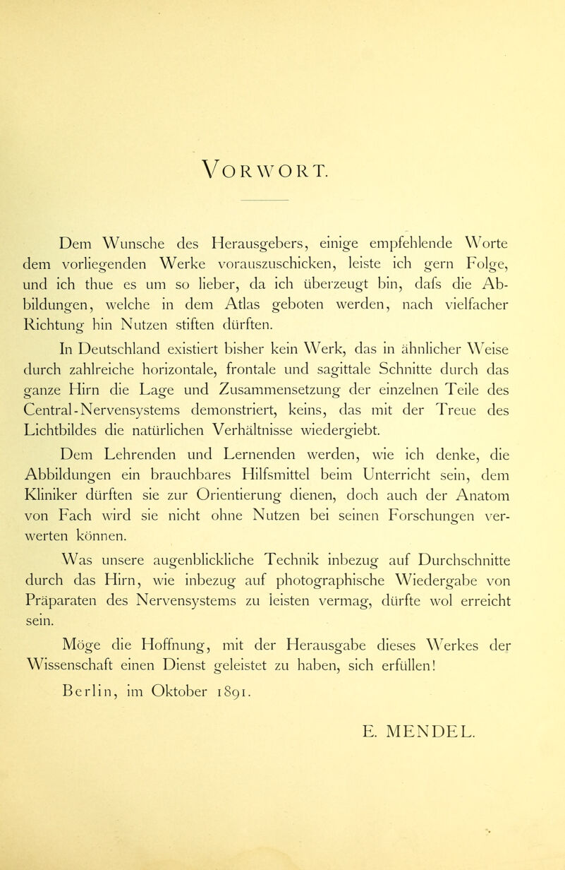 Vorwort. Dem Wunsche des Herausgebers, einige empfehlende Worte dem vorliegenden Werke vorauszuschicken, leiste ich gern Folge, und ich thue es um so lieber, da ich überzeugt bin, dafs die Ab- bildungen, welche in dem Atlas geboten werden, nach vielfacher Richtunor hin Nutzen stiften dürften. In Deutschland existiert bisher kein Werk, das in ähnlicher Weise durch zahlreiche horizontale, frontale und sagittale Schnitte durch das ganze Hirn die Lage und Zusammensetzung der einzelnen Teile des Central-Nervensystems demonstriert, keins, das mit der Treue des Lichtbildes die natürlichen Verhältnisse wiedergiebt. Dem Lehrenden und Lernenden werden, wie ich denke, die Abbildungen ein brauchbares Hilfsmittel beim Unterricht sein, dem Kliniker dürften sie zur Orientierung dienen, doch auch der Anatom von Fach wird sie nicht ohne Nutzen bei seinen Forschuneen ver- werten können. Was unsere augenblickliche Technik inbezug auf Durchschnitte durch das Hirn, wie inbezug auf photographische Wiedergabe von Präparaten des Nervensystems zu leisten vermag, dürfte wol erreicht sein. Möge die Hoffnung, mit der Herausgabe dieses Werkes der Wissenschaft einen Dienst geleistet zu haben, sich erfüllen! Berlin, im Oktober 1891. E. MENDEL.