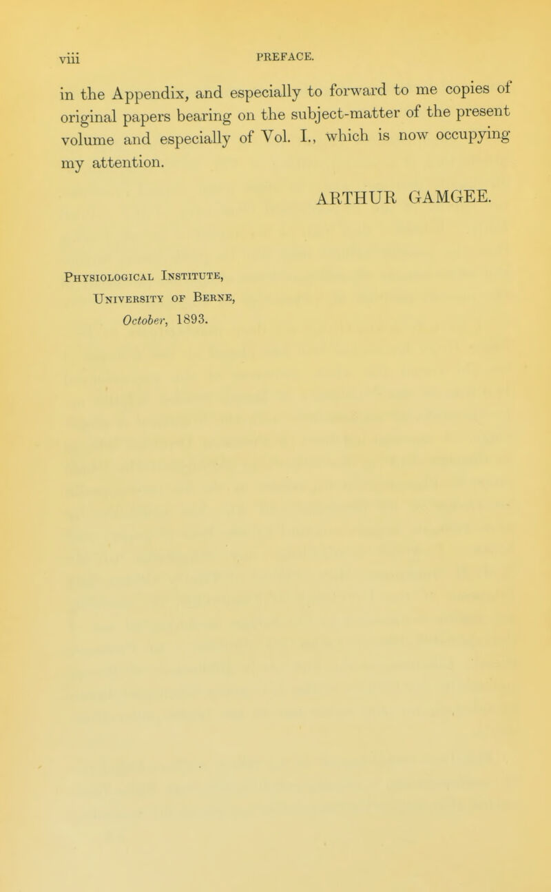 in the Appendix, and especially to forward to me copies of original papers bearing on the subject-matter of the present volume and especially of Vol. L, which is now occupying my attention. ARTHUR GAMGEE. Physiological Institute, University of Berne, October, 1893.