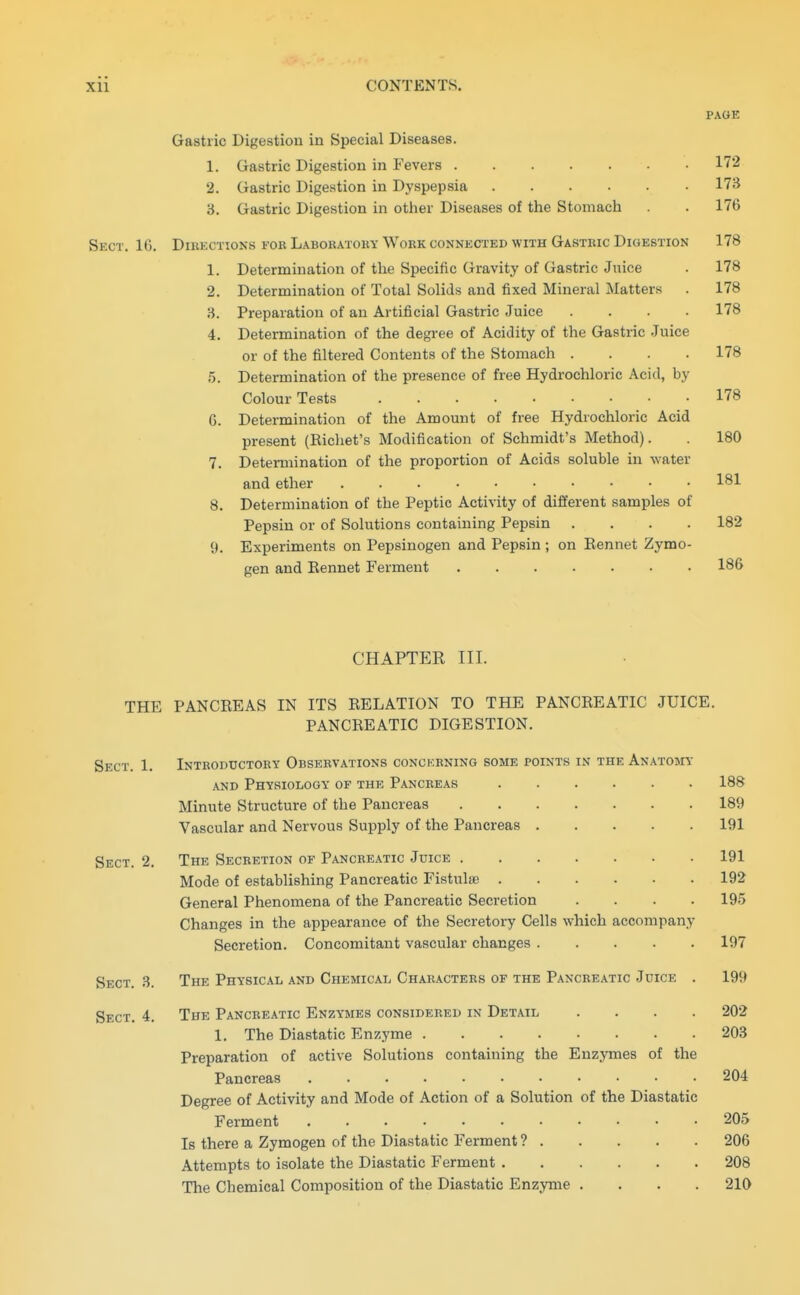 PAGE Gastric Digestion in Special Diseases. 1. Gastric Digestion in Fevers 172 2. Gastric Digestion in Dyspepsia 173 3. Gastric Digestion in other Diseases of the Stomach . 176 Sect. 16. Diukctions for Laboratoky Work connected with Gastric Digestion 178 1. Determination of the Specific Gravity of Gastric Jnice . 178 2. Determination of Total Solids and fixed Mineral Matters . 178 3. Preparation of an Artificial Gastric Juice .... 178 4. Determination of the degree of Acidity of the Gastric Juice or of the filtered Contents of the Stomach .... 178 5. Determination of the presence of free Hydrochloric Acid, by Colour Tests 178 6. Determination of the Amount of free Hydrochloric Acid present (Eicliet's Modification of Schmidt's Method). . 180 7. Determination of the proportion of Acids soluble in water and ether 181 8. Determination of the Peptic Activity of different samples of Pepsin or of Solutions containing Pepsin .... 182 9. Experiments on Pepsinogen and Pepsin; on Eennet Zymo- gen and Kennet Ferment 186 CHAPTEK III. THE PANCEEAS IN ITS RELATION TO THE PANCREATIC JUICE. PANCREATIC DIGESTION. Sect. 1. Introductory Observations concerning some points in the Anatomy AND Physiology of the Pancreas 188 Minute Structure of the Pancreas 189 Vascular and Nervous Supply of the Pancreas 191 Sect. 2. The Secretion of Pancre.\tic Juice 191 Mode of establishing Pancreatic Fistulse 192 General Phenomena of the Pancreatic Secretion .... 195 Changes in the appearance of the Secretory Cells which accompany Secretion. Concomitant vascular changes 197 Sect. 3. The Physical and Chemical Characters of the Pancreatic Juice . 199 Sect. 4. The Pancreatic Enzymes considered in Detail .... 202 1. The Diastatic Enzyme 203 Preparation of active Solutions containing the Enzymes of the Pancreas • 204 Degree of Activity and Mode of Action of a Solution of the Diastatic Ferment • 205 Is there a Zymogen of the Diastatic Ferment ? 206 Attempts to isolate the Diastatic Ferment 208 The Chemical Composition of the Diastatic Enzyme .... 210