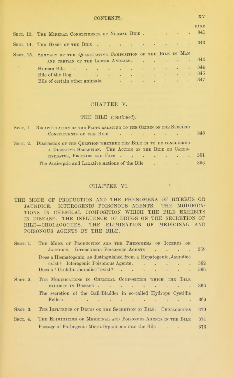 Sect. 13. The Mineral Constituents of Nobmal Bile Sect. 14. The Gases of the Bile Sect. 15. Summary of the Quantitative Composition of the Bile in Man AND certain op THE LoWER AnIMALS Human Bile . . . Bile of the Dog Bile of certain other animals CHAPTER V. THE BILE (continued). Eecapitulation of the Facts relating to the Origin of the Specific Constituents op the Bile ....... 348 Discussion op the Qukstion whether the Bile is to be considered A Digestive Secretion. The Action of the Bile on Carbo- hydrates, Proteids and Fats 351 The Antiseptic and Laxative Actions of the Bile .... 356 CHAPTER VI. THE MODE OF PRODUCTION AND THE PHENOMENA OF ICTEEUS OR JAUNDICE. ICTEROGENIC POISONOUS AGENTS. THE MODIFICA- TIONS IN CHEMICAL COMPOSITION WHICH THE BILE EXHIBITS IN DISEASE. THE INFLUENCE OF DRUGS ON THE SECRETION OF BILE—CHOLAGOGUES. THE ELIMINATION OF MEDICINAL AND POISONOUS AGENTS BY THE BILE. Sect. 1. The Mode of Production and the Phenomena op Icterus or Jaundice. Icterogenic Poisonous Agents .... 359 Does a HjBmatogenic, as distinguished from a Hepatogenic, Jaundice exist ? Icterogenic Poisonous Agents 362 Does a ' Urobilin Jaundice ' exist ? 366 Sect. 2. The Modifications in Chemical Composition which the Bile exhibits in Disease 366 The secretion of the Gail-Bladder in so-called Hydrops Cystidis Felleffi 369 Sect. 3. The Influence of Drugs on the Secretion of Bile. Cholagogues 370 Sect. 4. The Elimination of Medicinal and Poisonous Agents in the Bile 374 Passage of Pathogenic Micro-Organisms into the Bile . . . 376 XV page 341 343 344 344 346 347 Sect. 1. .Sect. 2.