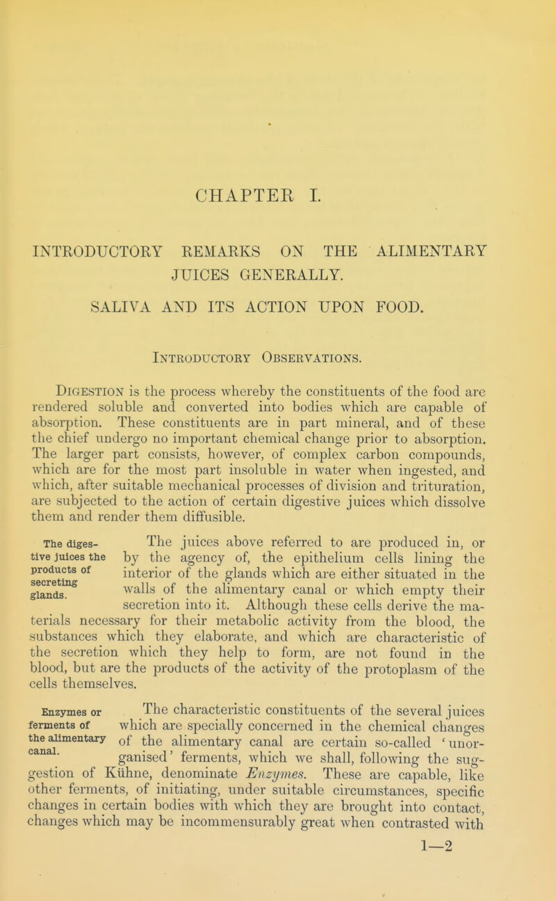 INTRODUCTORY REMARKS ON THE ALIMENTARY JUICES GENERALLY. SALIVA AND ITS ACTION UPON FOOD. Introductory Observations. Digestion is the process whereby the constituents of the food are rendered soluble and converted into bodies which are capable of absorption. These constituents are in part mineral, and of these the chief undergo no important chemical change prior to absorption. The larger part consists, however, of complex carbon compounds, which are for the most part insoluble in water when ingested, and which, after suitable mechanical processes of division and trituration, are subjected to the action of certain digestive juices which dissolve them and render them diffusible. The diges- The juices above referred to are j)roduced in, or tive juices the by the agency of, the epithelium cells lining the products of interior of the glands which are either situated in the glands^ walls of the alimentary canal or which empty their secretion into it. Although these cells derive the ma- terials necessary for their metabolic activity from the blood, the substances which they elaborate, and which are characteristic of the secretion which they help to form, are not found in the blood, but are the products of the activity of the protoplasm of the cells themselves. Enzymes or The characteristic constituents of the several juices ferments of which are specially concerned in the chemical changes the alimentary Qf ^he alimentary canal are certain so-called 'unor- ■ ganised' ferments, which we shall, following the sug- gestion of Kiihne, denominate Enzymes. These are capable, like other ferments, of initiating, under suitable circumstances, specific changes in certain bodies with which they are brought into contact, changes which may be incommensurably great when contrasted with 1—2