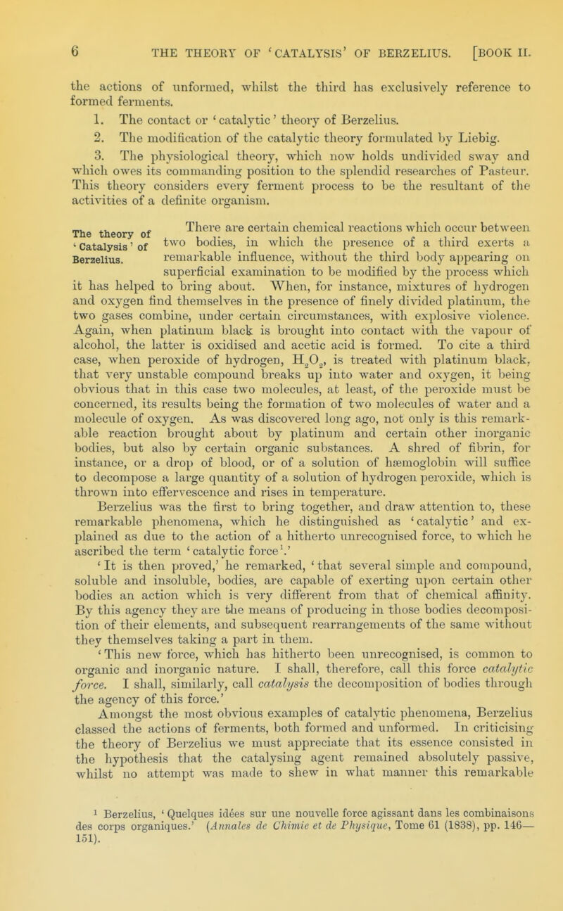 the actions of unformed, whilst the third has exclusively reference to formed ferments. 1. The contact or 'catalytic' theory of Berzelius. 2. The modification of the catalytic theory formulated by Liebig. 3. The physiological theory, which now holds undivided sway and which owes its commanding position to the splendid researches of Pasteur. This theory considers every fennent process to be the resultant of the activities of a definite organism. The theory of There are certain chemical reactions which occur between ' Catalysis' of bodies, in which the presence of a third exerts a Berzelius. remarkable influence, withoxit the third body appearing on superficial examination to be modified by the pi'ocess which it has helped to bring about. When, for instance, mixtures of hydrogen and oxygen find themselves in the presence of finely divided platinum, the two gases combine, under certain circumstances, with explosive violence. Again, when platinum black is bi'ought into contact with the vapour of alcohol, the latter is oxidised and acetic acid is foi-med. To cite a third case, when peroxide of hydrogen, H^O^, is ti-eated with platinum black, that very unstable compound breaks up into water and oxygen, it being obvious that in this case two molecules, at least, of the peroxide must be concerned, its results being the formation of two molecules of water and a molecule of oxygen. As was discovered long ago, not only is this remark- able reaction brought about by platinum and certain other inorganic bodies, but also by certain organic substances. A shred of fibrin, for instance, or a drop of blood, or of a solution of haemoglobin will suffice to decompose a large quantity of a solution of hydrogen peroxide, which is thrown into effervescence and rises in temperature. Berzelius was the first to bring togethei-, and draw attention to, these remarkable phenomena, which he distinguished as ' catalytic' and ex- plained as due to the action of a hitherto unrecognised force, to which he ascribed the term 'catalytic foi'ce'.' * It is then proved,' he remarked, ' that several simple and compound, soluble and insoluble, bodies, are capable of exerting upon certain other bodies an action which is very different from that of chemical affiuity. By this agency they are fJie means of producing in those bodies decomposi- tion of their elements, and subsequent rearrangements of the same without they themselves taking a part in them. ' This new force, which has hitherto been unrecognised, is common to organic and inorganic nature. I shall, therefore, call this force catalytic force. I shall, similai'ly, call catalysis the decomposition of bodies through the agency of this force.' Amongst the most obvious examples of catalytic phenomena, Berzelius classed the actions of ferments, both formed and unformed. In criticising the theory of Bei'zelius we must appreciate that its essence consisted in the hypothesis that the catalysing agent remained absolutely passive, whilst no attempt was made to shew in what manner this remarkable 1 Berzelius, ' Quelques idees sur une nouvelle force agissant dans les eombinaisons des corps organiques.' {Annales de Chimie et de Physique, Tome 61 (1838), pp. 146— 151).