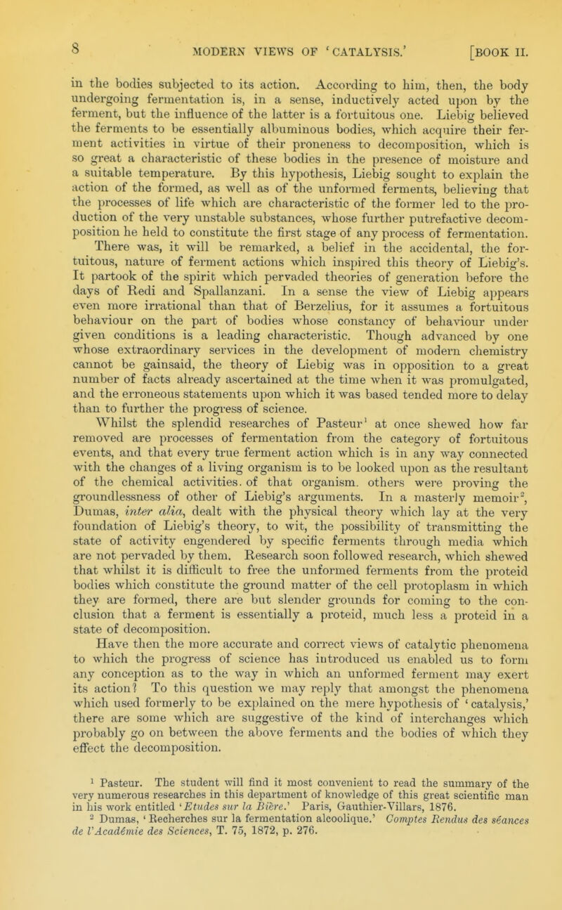 in the bodies subjected to its action. According to him, then, the body undergoing fermentation is, in a sense, inductively acted upon by the ferment, but the influence of the latter is a fortuitous one. Liebig believed the ferments to be essentially albuminous bodies, which acquire their fer- ment activities in virtue of their proneness to decomposition, which is so great a characteristic of these bodies in the presence of moisture and a suitable temperature. By this hypothesis, Liebig sought to explain the action of the formed, as well as of the unformed ferments, believing that the processes of lite which are characteristic of the former led to the pro- duction of the very unstable substances, whose further putrefactive decom- position he held to constitute the first stage of any process of fermentation. There was, it will be remarked, a belief in the accidental, the for- tuitous, nature of ferment actions which inspired this theory of Liebig's. It partook of the spirit which pervaded theories of generation before the days of Redi and Spallanzani. In a sense the view of Liebig appears even more irrational than that of Berzelius, for it assumes a fortuitous behaviour on the part of bodies whose constancy of behaviour under given conditions is a leading characteristic. Though advanced by one whose extraordinary services in the development of modeni chemistry cannot be gainsaid, the theory of Liebig was in opposition to a great number of facts already ascertained at the time when it was promulgated, and the erroneous statements upon which it was based tended more to delay than to further the progress of science. Whilst the splendid researches of Pasteur' at once shewed how far removed are processes of fermentation from the category of fortuitous events, and that every true ferment action which is in any way connected with the changes of a living organism is to be looked upon as the resultant of the chemical activities, of that organism, others were proving the groundlessness of other of Liebig's arguments. In a masterly memoir, Dumas, inter alia, dealt with the physical theory which lay at the very foundation of Liebig's theory, to wit, the possibility of transmitting the state of activity engendered by specific ferments through media which are not pervaded by them. Research soon followed research, which shewed that whilst it is difficult to free the unformed ferments from the proteid bodies which constitute the ground matter of the cell protoplasm in which they are formed, there are but slender grounds for coming to the con- clusion that a ferment is essentially a pi'oteid, much less a proteid in a state of decomposition. Have then the more accurate and correct views of catalytic phenomena to which the progress of science has introduced us enabled us to foi'm any conception as to the way in which an unformed ferment may exert its action? To this question we may reply that amongst the phenomena which used formerly to be explained on the mere hypothesis of ' catalysis,' there are some which are suggestive of the kind of interchanges which probably go on between the above ferments and the bodies of which they eflFect the decomposition, 1 Pasteur. The student will find it most convenient to read the summary of the very numerous researches in this department of knowledge of this great scientific man in his work entitled 'Etudes sur la Biere.'' Paris, Gauthier-Villars, 1876. 2 Dumas, ' Recherches sur la fermentation alcoolique.' Comptes Rendug des seances de VAcademic des Sciences, T. 75, 1872, p. 276.