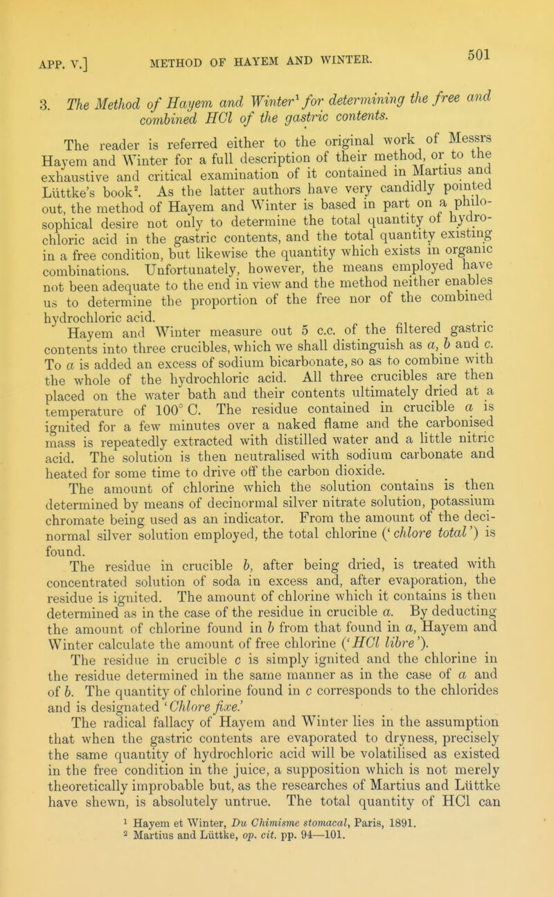 3. The Method of Hayem and Winter'for determining the free and combined HGl of the gastric contents. The reader is referred either to the original work of Messrs Hayem and Winter for a full description of their method or to the exhaustive and critical examination of it contained m Martins and Luttke's book^ As the latter authors have very candidly pointed out, the method of Hayem and Winter is based in part on P^^^^ sophical desire not only to determine the total quantity ot hydro- chloric acid in the gastric contents, and the total quantity existing in a free condition, but likewise the quantity which exists m organic combinations. Unfortunately, however, the means employed have not been adequate to the end in view and the method neither enables us to determine the proportion of the free nor of the combined hydrochloric acid, Hayem and Winter measure out 5 c.c. of the filtered gastric contents into three crucibles, which we shall distinguish as a, b and c. To a is added an excess of sodium bicarbonate, so as to combine with the whole of the hydrochloric acid. All three crucibles are then placed on the water bath and their contents ultimately dried at a temperature of 100° C. The residue contained in crucible a is ignited for a few minutes over a naked flame and the carbonised mass is repeatedly extracted with distilled water and a little nitric acid. The solution is then neutralised with sodium carbonate and heated for some time to drive otf the carbon dioxide. The amount of chlorine which the solution contains is then determined by means of decinormal silver nitrate solution, potassium chromate being used as an indicator. From the amount of the deci- normal silver solution employed, the total chlorine (' chlore total') is found. The residue in crucible b, after being dried, is treated with concentrated solution of soda in excess and, after evaporation, the residue is ignited. The amount of chlorine which it contains is then determined as in the case of the residue in crucible a. By deducting the amount of chlorine found in b from that found in a, Hayem and Winter calculate the amount of free chlorine {'HGl lihre'). The residue in crucible c is simply ignited and the chlorine in the residue determined in the same manner as in the case of a and of 6. The quantity of chlorine found in c corresponds to the chlorides and is designated 'Ghlore fixe.' The radical fallacy of Hayem and Winter lies in the assumption that when the gastric contents are evaporated to dryness, precisely the same quantity of hydrochloric acid will be volatilised as existed in the free condition in the juice, a supposition which is not merely theoretically improbable but, as the researches of Martins and Ltittke have shewn, is absolutely untrue. The total quantity of HCl can 1 Hayem et Winter, Du Chimismc stomacal, Paris, 1891. 2 Martius and Liittke, ojj. cit. pp. 94—101.