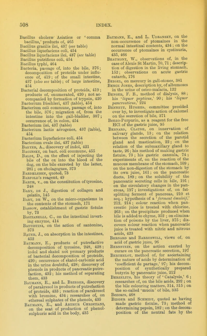 Bacillus cbolerae Asiaticae or ' comma bacillus,' products of, ^165 Bacillus gracilis ilei, 437 (see table) Bacillus liquefaciens coli, 454 Bacillus liquefacieus ilei, 437 (see table) Bacillus putrificus coli, 454 Bacillus typbi, 464 Bacteria, passage of, into the bile, 376; decomposition of proteids under influ- ence of, 419 ; of the small intestine, 437 (also see table); of large intestine, 454 Bacterial decomposition of proteids, 419 ; products of, enumerated, 420 ; not ac- companied by formation of trypsin, 420 Bacterium Bischleri, 437 (table), 454 Bacterium coli commune, passage of, into the bile, 376 ; migration of, from the intestine into the gall-bladder, 387 ; occurrence of, in colon, 454 Bacterium ilei, 437 (table) Bacterium lactis aerogenes, 437 (table), 454 Bacterium liquefaciens coli, 454 Bacterium ovale ilei, 437 (table) Baeyek, a., discovery of indol, 421 Baginsky, on bact. coli commune, 455 Baldi, D., on the effect of injecting the bile of the ox into the blood of the dog, on the bile excreted by the latter, 281; on cholagogues, 373 Babdeleben, quoted, 73 Babeold's reagent, 49 Babth, v., on the constitution of tyrosine, 248 Baby, de J., digestion of collagen and gelatin, 145 Bary, de W., on the micro-organisms in the contents of the stomach, 171 Bassow, establishment of gastric fistula by, 73 Bastianelli, C, on the intestinal mvert- ing enzyme, 414 Battistini, on the action of santonine, 373 Baueb, J., on absorption in the intestines, 452 Baumann, E., products of putrefactive decomposition of tyrosine, 248, 428; indol and skatol not primary products of bacterial decomposition of proteids, 420 ; occurrence of skatol-carbonic acid in the urine doubtful, 428; discovery of phenols in products of pancreatic putre- faction, 432 ; his method of separating them, 433 Baumann, E. , and L. Bbiegeb, discovery of parakresol in products of putrefaction of proteids, 433 ; reaction of parakresol with bromine, 434 ; researches of, on ethereal sulphates of the phenols, 435 Baumann, E., and Abthub Chbistiani, on the seat of production of phenol- sulphuric acid in the body, 435 Baumann, E., and L. Udbanskt, on the non-occurrence of ptomaines in the normal intestinal contents, 434 ; on the occurrence of ptomaines in cystinuria, 435, 466 Beaumont, W., observations of, in the case of Alexis St Martin, 70, 71; descrip- tion of digestion in the living stomach, 152; observations on acute gastric catarrh, 176 Beigel, on mercury in gall-stones, 381 Bence Jones, description by, of albumoses in the urine of osteo-malacia, 122 Bengee, F, B., method of dialysis, 88 ; his 'liquor pepticus,' 90; his 'liquor pancreaticus,^ 224 Bennett, Hughes, committee presided over by, to investigate action of calomel on the secretion of bile, 371 Benzo-Purpurin, as a reagent for the free HCl of the gastric juice, 95 Beenabd, Claude, on innervation of salivary glands, 13; on the relation between the secretion of the parotid gland and mastication, 22; on the relation of the submaxillary gland to taste, 26; his method of making gastric fistulse, 73 ; his gastric cannula, 74 ; experiments of, on the reaction of the mucous membrane of the stomach, 109 ; on the non-digestion of the stomach by its own juice, 161; on the pancreatic ducts, 189; on the solubiUty of the pancreatic secreting cells in bile, 191 ; on the circulatory changes in the pan- creas, 197 ; investigations of, on fat- splitting ferment of pancreas, 210 et seq.; hypothesis of a 'ferment emulsif,' 212, 214 ; colour reaction when pan- creatic juice is treated with chlorine, 263 ; on the precipitate produced when bile is added to chyme, 352 ; on elimina- tion of poisons by the liver, 375 ; dis- covers colour reaction when pancreatic juice is treated with nitric and nitrous acids, 423 Bebnabd and Babeeswill, views of, on acid of gastric juice, 96 Beenstein, on the action exerted by curare on the pancreatic secretion, 197 Bebthelot, method of, for ascertaining the nature of acids by determination of 'coefficient de partage,' 97; his decom- position of synthetically prepared butyrin by pancreatic juice, 212 Beezelius, his theory of ' Catalysis,' 6 ; researches of, on the bile acids, 292 ; on the bile colouring matters, 314, 315 ; on the so-called 'mucin' of bile, 335 Bezoars, 468 Bidder and Schmidt, quoted as having made gastric fistulse, 73; method of determining pepsin, 182 ; on the decom- position of the neutral fats by the
