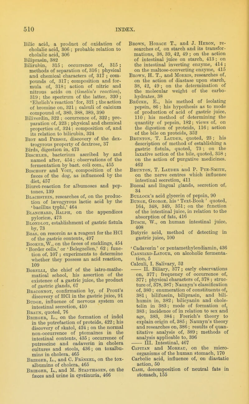 Bilic acid, a product of oxidation of cholalic acid, 306 ; probable relation to cliolalic acid, 306 Biliprasin, 382 Bilirubin, 315 ; occurrence of, 315 ; methods of separation of, 316; physical and chemical characters of, 317 ; com- pounds of, 317; composition and for- mula of, 318; action of nitric and nitrous acids on (Gmelui's reaction), 319; the spectrum of the latter, 320 ; 'Ehrlich's reaction'for, 321 ; the action of bromine on, 321; calculi of calcium compound of, 380, 388, 389, 390 Biliverdin, 322 ; occurrence of, 322 ; pre- paration of, 323 ; physical and chemical properties of, 324; composition of, and its relation to bilirubin, 324 BioT and Pebsoz, discovery of the dex- trogyrous property of dextrose, 37 Birds, digestion in, 473 BiscHLEB, bacterium ascribed by and named after, 454; observations of the fermentation by bact. coli com,, 455 BiscHOFF and Voit, composition of the fffices of the dog, as influenced by the diet, 457 Biuret-reaction for albumoses and pep- tones, 139 Blachstein, researches of, on the produc- tion of Isevogyrous lactic acid by the 'bacillus typhi,'464 Blanchard, Ralph, on the appendices pyloricse, 473 Blondlot, establishment of gastric fistula by, 73 Boas, on resorcin as a reagent for the HCl of the gastric contents, 497 BooKEB,W., on the ffeces of sucklings, 454 ' Border cells,' or ' Belegzellen,' 62 ; func- tion of, 107 ; experiments to determine whether they possess an acid reaction, 109 BoRELLi, the chief of the iatro-mathe- matical school, his assertion of the existence of a gastric juice, the product of gastric glands, 67 Braconnot, confii-mation by, of Prout's discovery of HCl in the gastric juice, 91 Budge, influence of nervous system on intestinal secretion, 410 Bbaun, quoted, 76 Briegeb, L., on the formation of indol in the putrefaction of proteids, 422 ; his discovery of skatol, 424 ; on the normal non-occurrence of ptomaines in the intestinal contents, 435; occurrence of putrescine and cadaverin in cholera cultures and stools, 436; on toxalbu- mins in cholera, 465 Bbieger, L., and C. Fbankel, on the tox- albumins of cholera, 465 Bbieger, L., and M. Stadthagen, on the fffices and urine in cystinuria, 466 Brown, Horace T., and J. Heron, re- searches of, on starch and its transfor- mations, 38, 39, 42, 49 ; on the action of intestinal juice on starch, 413 ; on the intestinal inverting enzyme, 414 ; on the maltose-converting enzyme, 415 Brown, H. T., and Morris, researches of, on the action of diastase upon starch, 38, 42, 49; on the determination of the molecular weight of the carbo- hydrates, 38 Brucke, E., his method of isolating pepsin, 86 ; his hypothesis as to mode of production of acid of gastric juice, 110; his method of determining the quantity of pepsin, 182; views of, on the digestion of proteids, 116; action of the bile on proteids, 352 Bbunton, T. Laudeb, quoted, 23; bis description of method of establishing a gastric fistula, quoted, 73 ; on the laxative action of the bile, quoted, 358 ; on the action of purgative medicines. 462 Brunton, T. Laudeb and P. Pye-Smith, on the nerve centres which influence intestinal secretion, 411 Buccal and lingual glands, secretion of, 34 Bullock's acid glycerin of pepsin, 90 Bunge, George, his ' Text-Book ' quoted, 164, 348, 349, 351; on the function of the intestinal juice, in relation to the absorption of fats, 416 BuscH, W., on human intestinal juice, 408 Butyric acid, method of detecting in gastric juice, 100 ' Cadaverin' or pentamethylendiamin, 436 Cagniard-Latoub, on alcoholic fermenta- tion, 5 Calculi, I. Salivary, 52 n. Biliary, 377 ; early observations on, 377; frequency of occurrence of, 377 ; physical characters of, 378 ; struc- ture of, 378, 387; Naunyn's classification of, 380 ; enumeration of constituents of, 381; bilifuscin, biliprasin, and bili- humin in, 382; bilicyanin and chole- telin in 383; mode of formation of, 383; incidence of in relation to sex and age, 383, 384; Frerich's theory to explain origin of, 385 ; Naunyn's theory and researches on, 386; results of quan- titative analysis of, 389; methods of analysis applicable to, 396 m. Intestinal, 467 Capitan and Moreau, on the micro- organisms of the human stomach, 170 Carbolic acid, influence of, on diastatic action, 50 Cash, decomposition of neutral fats in stomach, 155