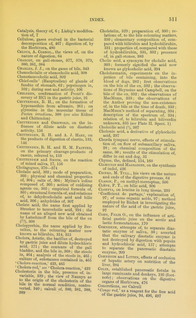 Catalysis, theory of, 6 ; Liebig's modifica- tion of, 7 Cellulose, gases evolved in the bacterial decomposition of, 467; digestion of, by the Herbivora, 480 Celsus, a. Coknel., the views of, on the nature of digestion, 64 Charcot, on gall-stones, 377, 378, 379, 380, 381, 384 Charles, J. J., on the gases of bile, 343 Chenocholalic or chenocholic acid, 308 Chenotaurocholic acid, 302 ' Chief-cells' (Hauptzellen) of glands of fundus of stomach, 62; pepsinogen in, 102 ; during rest and activity, 106 Children, confirmation of Prout's dis- covery of HCl in the gastric juice, 91 Chittenden, K. H., on the formation of hypoxanthin from albumin, 261; on glycocine in the muscular tissue of Pecten irradiaiiti, 308 {see also Kiihne and Chittenden) Chittenden and Gkiswold, on the in- fluence of dilute acids on diastatic activity, 156 Chittenden, R. H. and A. J. Hart, on the products of digestion of elastiu, 133, 146 Chittenden, R. H. and H. M. Painter, on the primary cleavage-products of casein, referred to, 133 Chittenden and Smith, on the reaction of mixed sahva, 17, 156 Cholagogues, 370—374 Cholahc acid, 303; mode of preparation, 303; physical and chemical properties of, 304; salts of, 304; Mylius's iodine composed of, 305; action of oxidising agents on, 305 ; empirical formula of, 305; structural formula of, and relations of, to dehydrocholalic acid and bilic acid, 306 ; anhydrides of, 307 Choleic acid, the name first applied by Strecker to taurocholic acid, 294 ; the name of an alleged new acid obtained by Latschinoff from the bile of the ox (??), 308 Cholepyrrhin, the name applied by Ber- zelius, to the colouring matter now known as bilirubin, 314, 315 Cholera, Asiatic, the bacillus of, destroyed by gastric juice and dilute hydrochloric acid, 171; the contents of the gall bladder, and the bile in, 368 ; the stools in, 464 ; analysis of the stools in, 465 ; culture of, substances contained in, 465 'Cholera-reaction,' 423, 465 ' Cholera-red,' see ' Cholera-reaction,' 423 Cholesterin in the bile, presence of, in- variable, 339; the view of Naunyn as to the origin of the cholesterin of the bile in the normal condition, contro- verted, 340; calculi of, 380, 381, 388, Choletelin, 329; preparation of, 330; re- lations of, to the bile colouring matters, 330 ; elementary composition of, com- pared with bilirubin and hydrobilirubin, 331; properties of, compared with those of hydrobilirubin, 331, 332; presence of, in gall-stones, 383 Cholic acid, a synonym for cholalic acid, 303; formerly signified the acid now known as glykocholic acid, 294 Cholohajmatin, experiments on the in- jection of bile containing, into the blood of dogs, 282; first observations on the bile of the ox, 332 ; the observa- tions of Heynsius and Campbell, on the bile of the ox, 332 ; the observations of MacMunn, 333; the observations of the Author proving the non-existence of, in the bile at the time of death, 333 ; MacMunn's method of separating, 334 ; description of the spectrum of, 334; relation of, to bilirubin and biliverdin unknown, 335 {see Plate II. Spect. 1) Choloidic acid (?), 307 Cholonic acid, a derivative of glykocholic acid, 297 Chorda tympani nerve, effects of stimula- tion of, on flow of submaxillary saliva, 28: on chemical composition of the same, 30; results of the stimulation of, differ in cat and dog, 31 Chyme, the, defined, 154, 160 Cl4mician and Magnanini, on the synthesis of indol, 426 Cicero, M. Tull., his views on the nature and ends of the digestive process, 64 Clason, P., on methyl-mercaptan, 506 Cleve, p. T., on bilic acid, 306 Cloetta, on leucine in lung tissue, 233 'Coefficient de partage,' explanation of, 97; of some organic acids, 97; method employed by Eichet in investigating the nature of the acid of the gastric juice 97 ' Cohn, Felix 0., on the influence of arti- ficial gastric juice on the acetic and lactic fermentations, 170 Cohnheim, attempts of, to separate dias- tatic enzyme of saliva, 38; asserted that the salivary diastatic enzyme is not destroyed by digestion with pepsin and hydi-ochloric acid, 157; attempts to separate the pancreatic diastatic enzyme, 209 Cohnheim and Litten, effects of occlusion of hepatic artery on nutrition of the hver, 284 Colin, established pancreatic fistul® in large ruminants and donkeys, 195 (foot- note) ; observations on the digestive organs of Herbivora, 476 Concretions, see Calculi 'Co7igo red,' as a reagent for the free acid of the gastric juice, 94, 496, 497