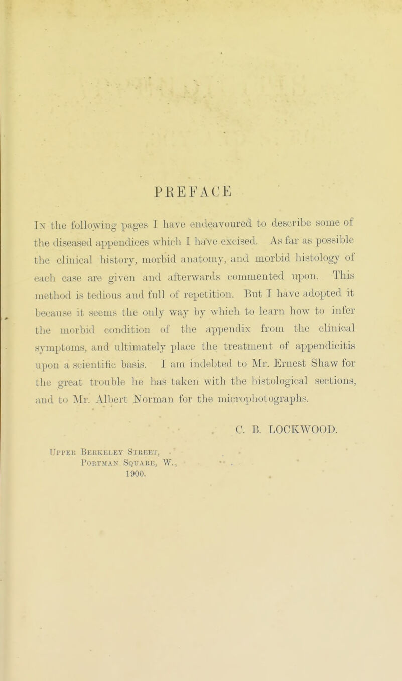 PREFACE In the following pages 1 have endeavoured to describe some of the diseased appendices which 1 have excised. As far as possible the clinical history, morbid anatomy, and morbid histology of each case are given and afterwards commented upon. This method is tedious and full of repetition. But I have adopted it because it seems the only way by which to learn how to infer the morbid condition of the appendix from the clinical symptoms, and ultimately place the treatment of appendicitis np«.n a scientific basis. 1 am indebted to Mr. Ernest Shaw for the great trouble he has taken with the histological sections, and to Mr. Albeit Norman for the microphotographs. C. B. LOCKWOOL). IJri-Ki: Hkukki.ey Stiikkt, POBTMAN Squark, W., 1900.