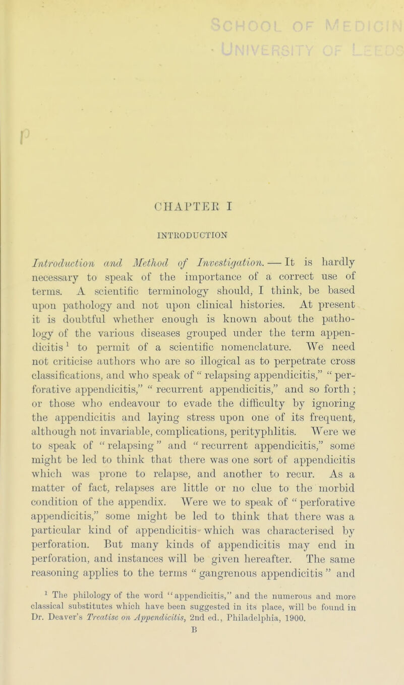 CHAPTEE I INTRODUCTION Introduction and Method of Investigation. — It is hardly necessary to speak of the importance of a correct use of terms. A scientific terminology should, I think, be based upon pathology and not upon clinical histories. At present it is doubtful whether enough is known about the patho- logy of the various diseases grouped under the term appen- dicitis 1 to permit of a scientific nomenclature. We need not criticise authors who are so illogical as to perpetrate cross classificat ions, and who speak of  relapsing appendicitis,  per- forative appendicitis,  recurrent appendicitis, and so forth ; or those who endeavour to evade the difficulty by ignoring the appendicitis and laying stress upon one of its frequent, although not invariable, complications, perityphlitis. Were we to speak of  relapsing and  recurrent appendicitis, some might be led to think that there was one sort of appendicitis which was prone to relapse, and another to recur. As a matter of fact, relapses are little or no clue to the morbid condition of the appendix. Were we to speak of  perforative appendicitis, some might be led to think that there was a particular kind of appendicitis which was characterised by perforation. But many kinds of appendicitis may end in perforation, and instances will be given hereafter. The same reasoning applies to the terms  gangrenous appendicitis  and 1 The philology of the word  appendicitis, and the numerous and more classical substitutes which have been suggested in its place, will be found in Dr. Deaver's Treatise on, Appendicitis, 2nd ed., Philadelphia, 1900. B