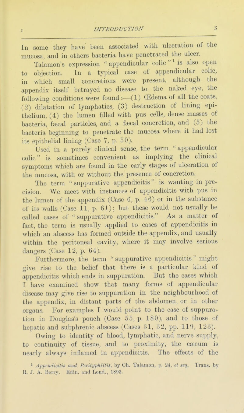 1 Iii some they have been associated with ulceration of the mucosa, and in others bacteria have penetrated the ulcer. Talamon's expression  appendicular colic 1 is also open to objection. In a typical case of appendicular colic, in which small concretions were present, although the appendix itself betrayed no disease to the naked eye, the following conditions were found :—(1) (Edema of all the coats, (2) dilatation of lymphatics, (3) destruction of lining epi- thelium, (4) the lumen filled with pus cells, dense masses of bacteria, faecal particles, and a fajcal concretion, and (5) the bacteria beginning to penetrate the mucosa where it had lost its epithelial lining (Case 7, p. 50). Used in a purely clinical sense, the term  appendicular colic is sometimes convenient as implying the clinical symptoms which are found in the early stages of ulceration of the mucosa, with or without the presence of concretion. The term  suppurative appendicitis is wanting in pre- cision. We meet with instances of appendicitis with pus in the lumen of the appendix (Case 6, p. 46) or in the substance of its walls (Case 11, p. 61); but these would not usually be called eases of suppurative appendicitis. As a matter of fact, the term is usually applied to cases of appendicitis in which an abscess has formed outside the appendix, and usually within the peritoneal cavity, where it may involve serious dangers (Case 12, p. 64). Furthermore, the term  suppurative appendicitis  might give rise to the belief that there is a particular kind of appendicitis which ends in suppuration. But the cases which I have examined show that many forms of appendicular disease may give rise to suppuration in the neighbourhood of the appendix, in distant parts of the abdomen, or in other organs. For examples I would point to the case of suppura- tion in Douglas's pouch (Case 55, p. 180), and to those of hepatic and subphrenic abscess (Cases 31, 3 2, pp. 119, 123). Owing to identity of blood, lymphatic, and nerve supply, to continuity of tissue, and to proximity, the caecum is nearly always inflamed in appendicitis. The effects of the 1 Appendicitis and Perityphlitis, by Ch. Talamon, y. 24, et seq. Trans, by R. J. A. Berry. Edin. and Load., 1893.