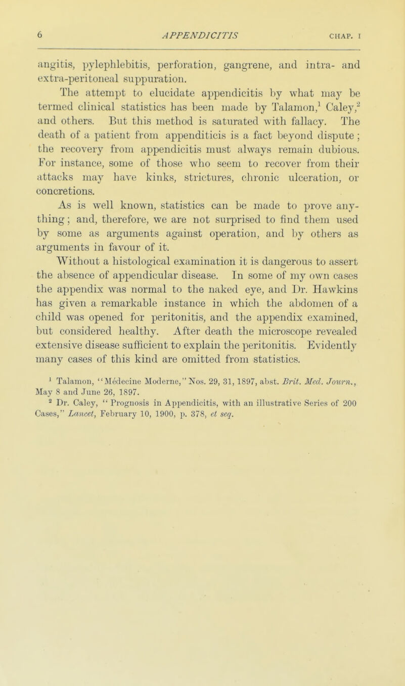 angitis, pylephlebitis, perforation, gangrene, and intra- and extra-peritoneal suppuration. The attempt to elucidate appendicitis by what may be termed clinical statistics has been made by Talamon,1 Caley,2 and others. But this method is saturated with fallacy. The death of a patient from appenditicis is a fact beyond dispute ; the recovery from appendicitis must always remain dubious. For instance, some of those who seem to recover from their attacks may have kinks, strictures, chronic ulceration, or concretions. As is well known, statistics can be made to prove any- thing ; and, therefore, we are not surprised to find them used by some as arguments against operation, and by others as arguments in favour of it. Without a histological examination it is dangerous to assert the absence of appendicular disease. In some of my own cases the appendix was normal to the naked eye, and Dr. Hawkins has given a remarkable instance in which the abdomen of a child was opened for peritonitis, and the appendix examined, but considered healthy. After death the microscope revealed extensive disease sufficient to explain the peritonitis. Evidently many cases of this kind are omitted from statistics. 1 Talamon, Mtklecine Moderne, Nos. 29, 31, 1897, abst. Brit. Med. Jotirn., May 8 and June 26, 1897. 2 Dr. Caley,  Prognosis in Appendicitis, with an illustrative Series of 200