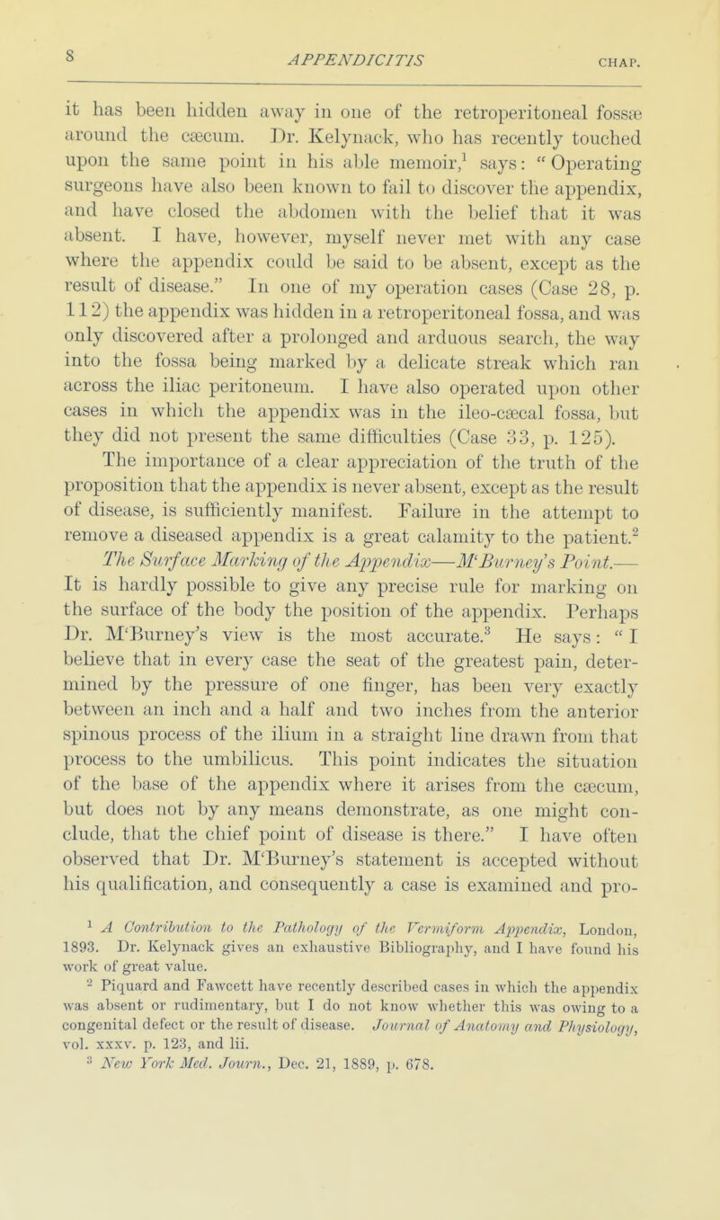 it has been hidden away in one of the retroperitoneal fossa; around the csecum. Dr. Kelynack, who has recently touched upon the same point in his able memoir,1 says:  Operating surgeons have also been known to fail to discover the appendix, and have closed the abdomen with the belief that it was absent. I have, however, myself never met with any case where the appendix could be said to be absent, except as the result of disease. In one of my operation cases (Case 28, p. 112) the appendix was hidden in a retroperitoneal fossa, and was only discovered after a prolonged and arduous search, the way into the fossa being marked by a delicate streak which ran across the iliac peritoneum. I have also operated upon other cases in which the appendix was in the ileo-csecal fossa, but they did not present the same difficulties (Case 33, p. 125). The importance of a clear appreciation of the truth of the proposition that the appendix is never absent, except as the result of disease, is sufficiently manifest. Failure in the attempt to remove a diseased appendix is a great calamity to the patient.2 The Surface Marking of the Appendix—M'Barney's Point.— It is hardly possible to give any precise rule for marking on the surface of the body the position of the appendix. Perhaps Dr. M'Burney's view is the most accurate.3 He says:  I believe that in every case the seat of the greatest pain, deter- mined by the pressure of one finger, has been very exactly between an inch and a half and two inches from the anterior spinous process of the ilium in a straight line drawn from that process to the umbilicus. This point indicates the situation of the base of the appendix where it arises from the csecum, but does not by any means demonstrate, as one might con- clude, that the chief point of disease is there. I have often observed that Dr. M'Burney's statement is accepted without his qualification, and consequently a case is examined and pro- 1 A Contribution to the Pathology of the Vermiform Ajrpendix, London, 1893. Dr. Kelynack gives an exhaustive Bibliography, and I have found his work of great value. - Piquard and Fawcett have recently described cases in which the appendix was absent or rudimentary, but I do not know whether this was owing to a congenital defect or the result of disease. Journal of Anatomy and Physiology, vol. xxxv. p. 123, and Hi. 3 New York Med. Joum., Dec. 21, 1889, p. 678.