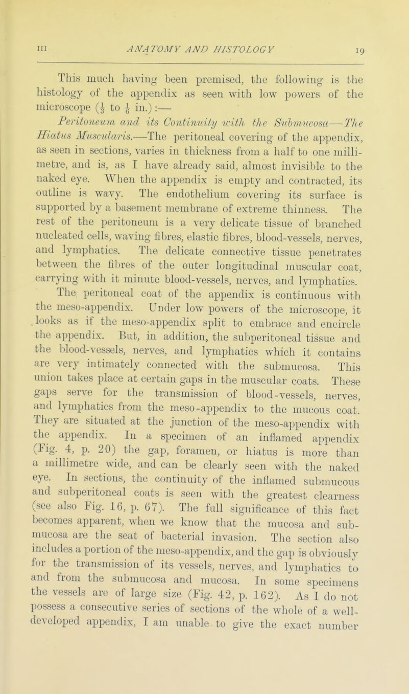 10 This much having been premised, the following is the histology of the appendix as seen with low powers of the microscope to \ in.):— Peritoneum and its Continuity with the Submucosa—The Hiatus MusculaHs.—The peritoneal covering of the appendix, as seen in sections, varies in thickness from a half to one milli- metre, and is, as I have already said, almost invisible to the naked eye. When the appendix is empty and contracted, its outline is wavy. The endothelium covering its surface is supported by a basement membrane of extreme thinness. The rest of the peritoneum is a, very delicate tissue of branched nucleated cells, waving fibres, elastic fibres, blood-vessels, nerves, and lymphaties. The delicate connective tissue penetrates between the fibres of the outer longitudinal muscular coat, carrying with it minute blood-vessels, nerves, and lymphatics. The peritoneal coat of the appendix is continuous with the meso-appendix. Under low powers of the microscope, it looks as if the meso-appendix split to embrace and encircle the appendix. But, in addition, the subperitoneal tissue and the blood-vessels, nerves, and lymphatics which it contains are very intimately connected with the submucosa, This union takes place at certain gaps in the muscular coats. These gaps serve for the transmission of blood-vessels, nerves, and lymphatics from the meso-appendix to the mucous coat. They are situated at the junction of the meso-appendix with the appendix. In a specimen of an inflamed appendix (Fig. 4, p. 20) the gap, foramen, or hiatus is more than a millimetre wide, and can be clearly seen with the naked eye. In sections, the continuity of the inflamed submucous and subperitoneal coats is seen with the greatest clearness (see also Fig. 16, p. 67). The full significance of this fact becomes apparent, when we know that the mucosa and sub- mucosa are the seat of bacterial invasion. The section also includes a portion of the meso-appendix, and the gap is obviously for the transmission of its vessels, nerves, and lymphatics to and from the submucosa and mucosa. In some specimens the vessels are of large size (Fig. 42, p. 162). As I clo not possess a consecutive series of sections of the whole of a well-