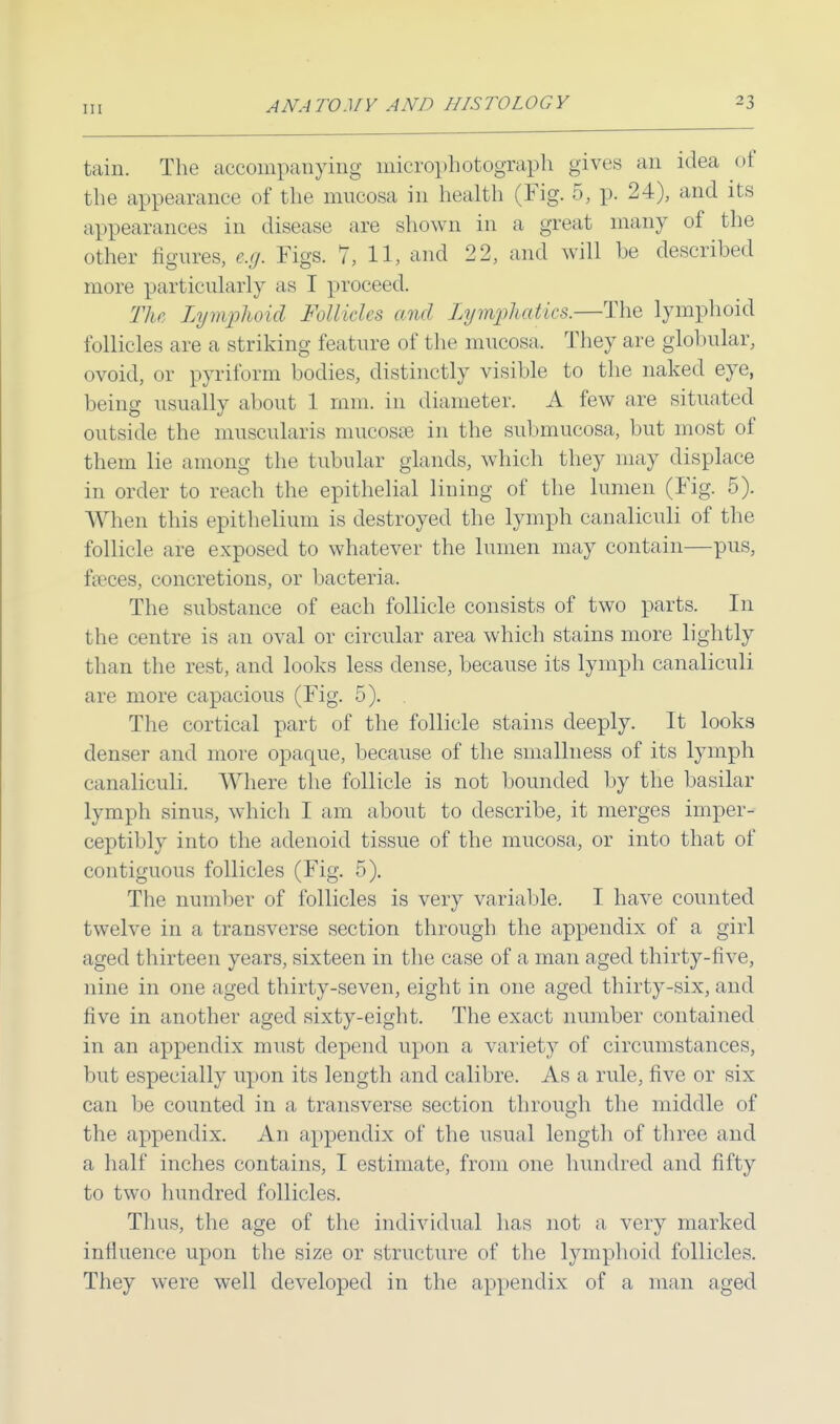 tain. The accompanying microphotograph gives an idea of the appearance of the mucosa in health (Fig. 5, p. 24), and its appearances in disease are shown in a great many of the other figures, e.g. Figs. 7, 11, and 22, and will be described more particularly as I proceed. The Lymphoid Follicles and Lymphatics.—The lymphoid follicles are a striking feature of the mucosa. They are globular, ovoid, or pyriform bodies, distinctly visible to the naked eye, being usually about 1 mm. in diameter. A few are situated outside the muscularis mucosae in the submucosa, but most of them lie among the tubular glands, which they may displace in order to reach the epithelial lining of the lumen (Fig. 5). When this epithelium is destroyed the lymph canaliculi of the follicle are exposed to whatever the lumen may contain—pus, fa?ces, concretions, or bacteria. The substance of each follicle consists of two parts. In the centre is an oval or circular area which stains more lightly than the rest, and looks less dense, because its lymph canaliculi are more capacious (Fig. 5). . The cortical part of the follicle stains deeply. It looks denser and more opaque, because of the smallness of its lymph canaliculi. Where the follicle is not bounded by the basilar lymph sinus, which I am about to describe, it merges imper- ceptibly into the adenoid tissue of the mucosa, or into that of contiguous follicles (Fig. 5). The number of follicles is very variable. I have counted twelve in a transverse section through the appendix of a girl aged thirteen years, sixteen in the case of a man aged thirty-five, nine in one aged thirty-seven, eight in one aged thirty-six, and five in another aged sixty-eight. The exact number contained in an appendix must depend upon a variety of circumstances, but especially upon its length and calibre. As a rule, five or six can be counted in a transverse section through the middle of the appendix. An appendix of the usual length of three and a half inches contains, I estimate, from one hundred and fifty to two hundred follicles. Thus, the age of the individual has not a very marked influence upon the size or structure of the lymphoid follicles. They were well developed in the appendix of a man aged