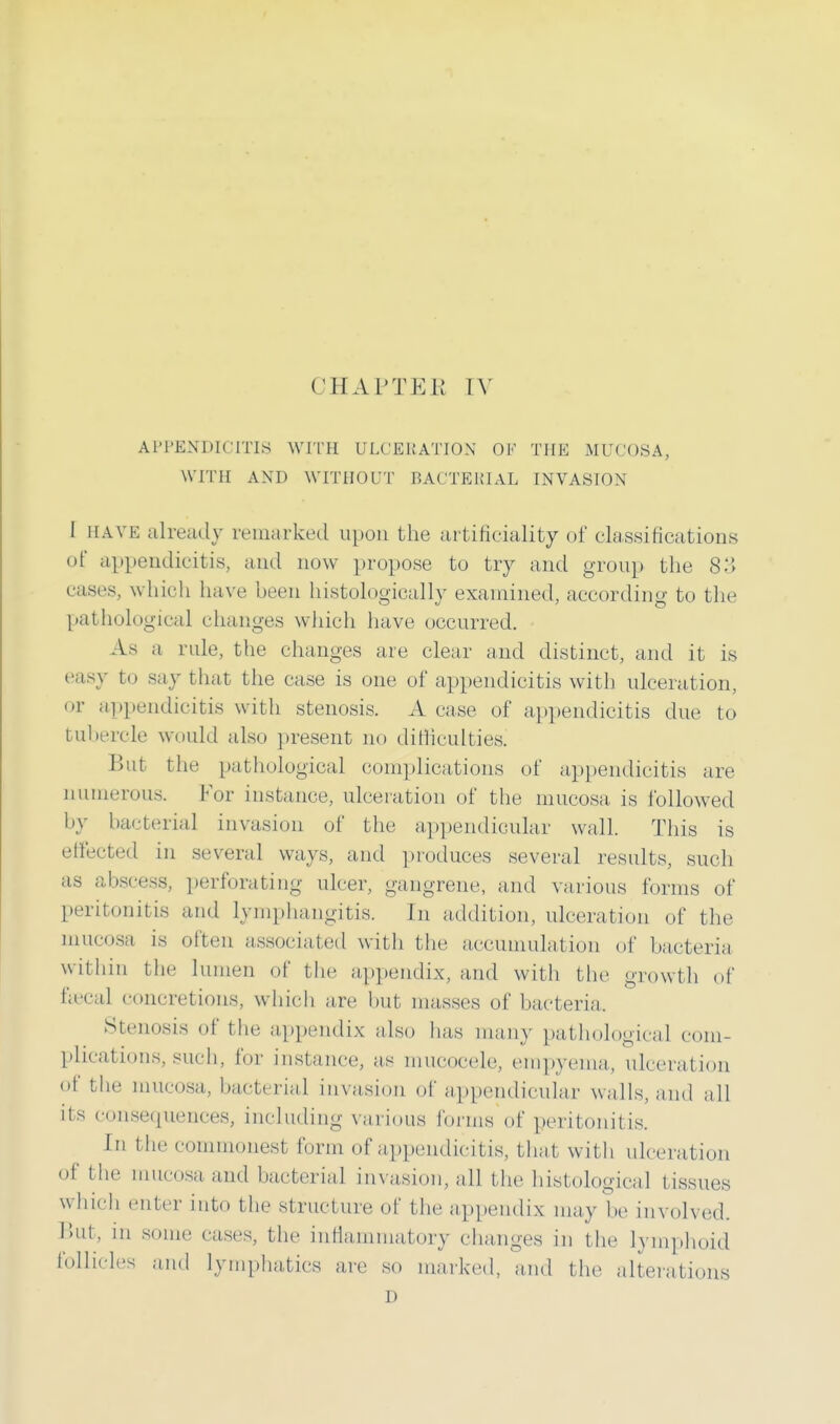 APPENDICITIS WITH ULCERATION OF THE MUCOSA, WITH AND WITHOUT BACTERIAL INVASION I have already remarked upon the artificiality of classifications of appendicitis, and now propose to try and group the 83 cases, which have been histologically examined, according to the pathological changes which have occurred. As a rule, the changes are clear and distinct, and it is easy to say that the case is one of appendicitis with ulceration, or appendicitis with stenosis. A case of appendicitis due to tuhercle would also present no difficulties. But the pathological complications of appendicitis are numerous. For instance, ulceration of the mucosa is followed by bacterial invasion of the appendicular wall. This is effected in several ways, and produces several results, such as abscess, perforating ulcer, gangrene, and various forms of peritonitis and lymphangitis. In addition, ulceration of the mucosa is often associated with the accumulation of bacteria within the lumen of the appendix, and with the growth of faecal concretions, which are but masses of bacteria. Stenosis of the appendix also has many pathological com- plications, such, for instance, as mucocele, empyema, ulceration of the mucosa, bacterial invasion of appendicular walls, and all Us consequences, including various forms of peritonitis. In the commonest form of appendicitis, that with ulceration of the mucosa and bacterial invasion, all the histological tissues which enter into the structure of the appendix may be involved. But, in some cases, the inflammatory changes in the lymphoid follicles and lymphatics are so marked, and the alterations D