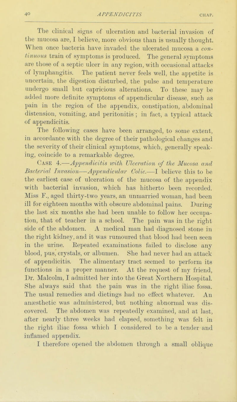 The clinical signs of ulceration and bacterial invasion of the mucosa are, I believe, more obvious than is usually thought. When once bacteria have invaded the ulcerated mucosa a con- tinuous train of symptoms is produced. The general symptoms are those of a septic ulcer in any region, with occasional attacks of lymphangitis. The patient never feels well, the appetite is uncertain, the digestion disturbed, the pulse and temperature undergo small but capricious alterations. To these may be added more definite symptoms of appendicular disease, such as pain in the region of the appendix, constipation, abdominal distension, vomiting, and peritonitis ; in fact, a typical attack of appendicitis. The following cases have been arranged, to some extent, in accordance with the degree of their pathological changes and the severity of their clinical symptoms, which, generally speak- ing, coincide to a remarkable degree. Case 4.—Appendicitis with- Ulceration of the Mucosa <ni<I Bacterial Invasion—Appendicular Colic.—I believe this to be the earliest case of ulceration of the mucosa of the appendix with bacterial invasion, which has hitherto been recorded. Miss F., aged thirty-two years, an unmarried woman, had been ill for eighteen months with obscure abdominal pains. During the last six months she had been unable to follow her occupa- tion, that of teacher in a school. The pain was in the right side of the abdomen. A medical man had diagnosed stone in the right kidney, and it was rumoured that blood had been seen in the urine. Eepeated examinations failed to disclose any blood, pus, crystals, or albumen. She had never had an attack of appendicitis. The alimentary tract seemed to perform its functions in a proper manner. At the request of my friend, Dr. Malcolm, I admitted her into the Great Northern Hospital. She always said that the pain was in the right iliac fossa. The usual remedies and dietings had no effect whatever. An anaesthetic was administered, but nothing abnormal was dis- covered. The abdomen was repeatedly examined, and at last, after nearly three weeks had elapsed, something was felt in the right iliac fossa which I considered to be a tender and inflamed appendix. I therefore opened the abdomen through a small oblique