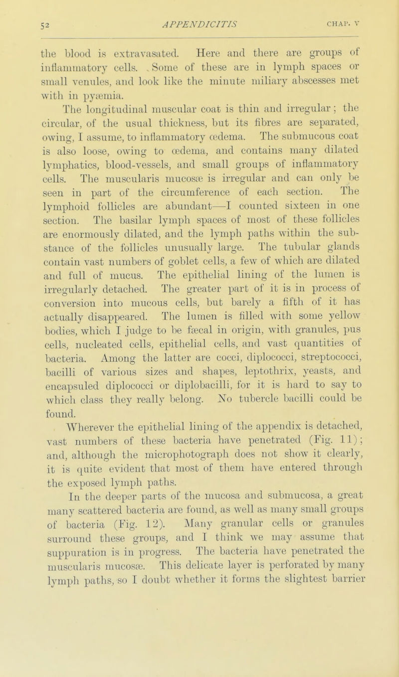 the blood is extravasated. Here and there are groups of inflammatory cells. , Some of these are in lymph spaces or small venules, and look like the minute miliary abscesses met with in pya3inia. The longitudinal muscular coat is thin and irregular; the circular, of the usual thickness, but its fibres are separated, owing, I assume, to inflammatory cedema. The submucous coat is also loose, owing to cedema, and contains many dilated lymphatics, blood-vessels, and small groups of inflammatory cells. The muscularis mucosa? is irregular and can only be seen in part of the circumference of each section. The lymphoid follicles are abundant—I counted sixteen in one section. The basilar lymph spaces of most of these follicles are enormously dilated, and the lymph paths within the sub- stance of the follicles unusually large, The tubular glands contain vast numbers of goblet cells, a few of which are dilated and full of mucus. The epithelial lining of the lumen is irregularly detached. The greater part of it is in process of conversion into mucous cells, but barely a fifth of it lias actually disappeared. The lumen is filled with some yellow bodies, which I judge to be fsecal in origin, with granules, pus cells, nucleated cells, epithelial cells, and vast quantities of bacteria. Among the latter are cocci, diplococci, streptococci, bacilli of various sizes and shapes, leptothrix, yeasts, and encapsuled diplococci or diplobacilli, for it is hard to say to which class they really belong. No tubercle bacilli could be found. AVherever the epithelial lining of the appendix is detached, vast numbers of these bacteria have penetrated (Fig. 11); and, although the mierophotograph does not show it clearly, it is quite evident that most of them have entered through the exposed lymph paths. In the deeper parts of the mucosa and submucosa, a grea t many scattered bacteria are found, as well as many small groups of bacteria (Fig. 12). Many granular cells or granules surround these groups, and I think we may assume that suppuration is in progress. The bacteria have penetrated the muscularis mucosae. This delicate layer is perforated by many lymph paths, so I doubt whether it forms the slightest barrier