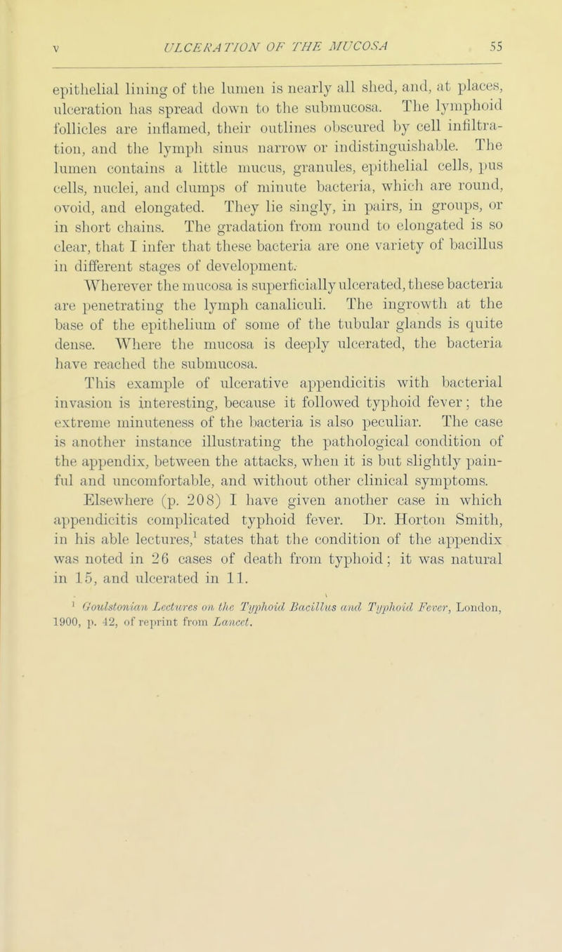 epithelial lining of the lumen is nearly all shed, and, at places, ulceration has spread down to the submucosa. The lymphoid follicles are inflamed, their outlines obscured by cell infiltra- tion, and the lymph sinus narrow or indistinguishable. The lumen contains a little mucus, granules, epithelial cells, pus cells, nuclei, and clumps of minute bacteria, which are round, ovoid, and elongated. They lie singly, in pairs, in groups, or in short chains. The gradation from round to elongated is so clear, that I infer that these bacteria are one variety of bacillus in different stages of development. Wherever the mucosa is superficially ulcerated, these bacteria are penetrating the lymph canaliculi. The ingrowth at the base of the epithelium of some of the tubular glands is quite dense. Where the mucosa is deeply ulcerated, the bacteria have reached the submucosa. This example of ulcerative appendicitis with bacterial invasion is interesting, because it followed typhoid fever; the extreme minuteness of the bacteria is also peculiar. The case is another instance illustrating the pathological condition of the appendix, between the attacks, when it is but slightly pain- ful and uncomfortable, and without other clinical symptoms. Elsewhere (p. 208) I have given another case in which appendicitis complicated typhoid fever. Dr. Horton Smith, in his able lectures,1 states that the condition of the appendix was noted in 26 cases of death from typhoid; it was natural in 15, and ulcerated in 11. 1 Goulstowian Lecty/res on the Typhoid Bacillus and Typhoid Fever, London, 1900, p. 42, of reprint from Lancet.