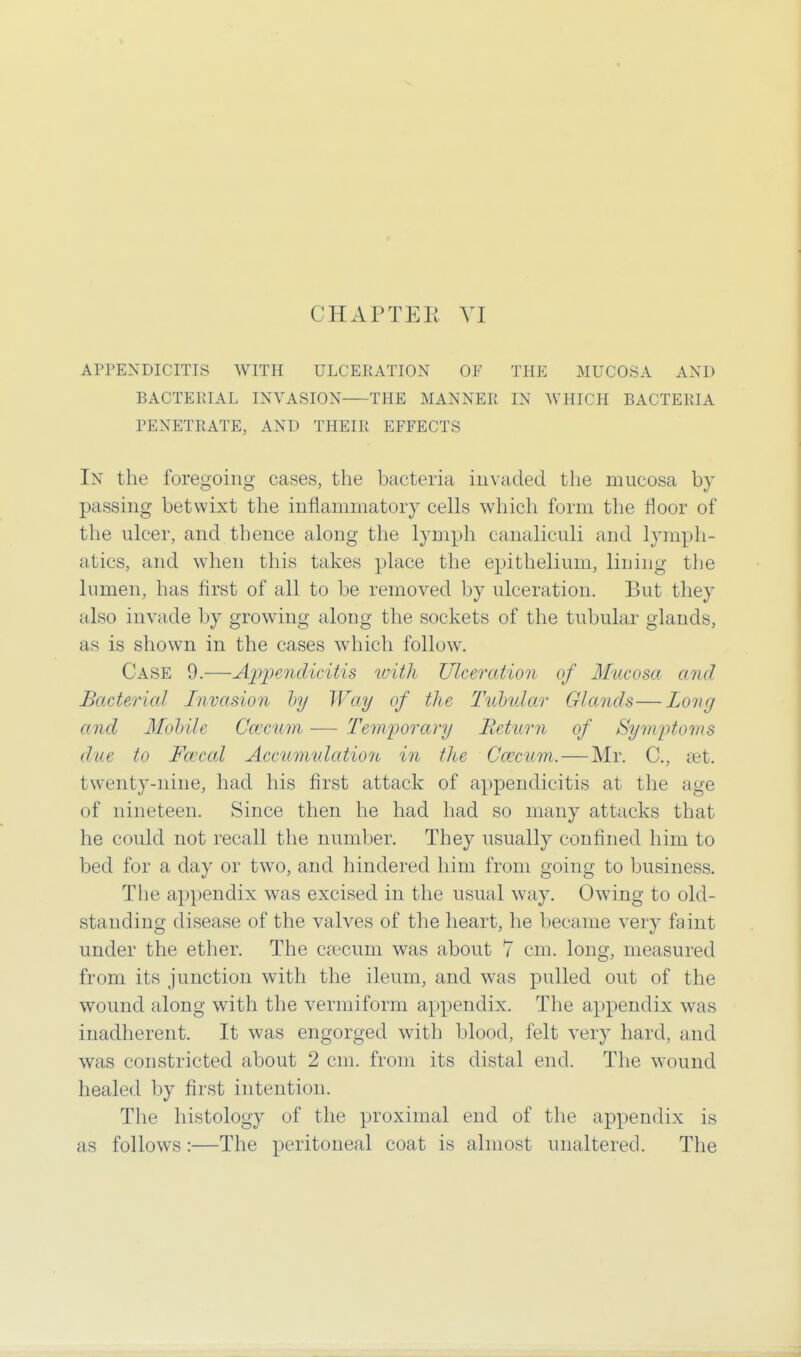 APPENDICITIS WITH ULCERATION OF THE MUCOSA AND BACTEPIAL INVASION THE MANNER IN WHICH BACTERIA PENETRATE, AND THEIR EFFECTS In the foregoing cases, the bacteria invaded the mucosa by passing betwixt the inflammatory cells which form the floor of the ulcer, and thence along the lymph canaliculi and lymph- atics, and when this takes place the epithelium, lining the lumen, has first of all to be removed by ulceration. But they also invade by growing along the sockets of the tubular glands, as is shown in the cases which follow. Case 9.—Appendicitis with Ulceration of Mucosa and Bacterial Invasion by Way of the Tubular Glands—Long and Mobile Caecum — Temporary Return of Symptoms due to Faical Accumulation in the Ccecwm,.—Mr. C, aet. twenty-nine, had his first attack of appendicitis at the age of nineteen. Since then he had had so many attacks that he could not recall the number. They usually confined him to bed for a day or two, and hindered him from going to business. The appendix was excised in the usual way. Owing to old- standing disease of the valves of the heart, he became very faint under the ether. The caecum was about 7 cm. long, measured from its junction with the ileum, and was pulled out of the wound along with the vermiform appendix. The appendix was inadherent. It was engorged with blood, felt very hard, and was constricted about 2 cm. from its distal end. The wound healed by first intention. The histology of the proximal end of the appendix is as follows:—The peritoneal coat is almost unaltered. The