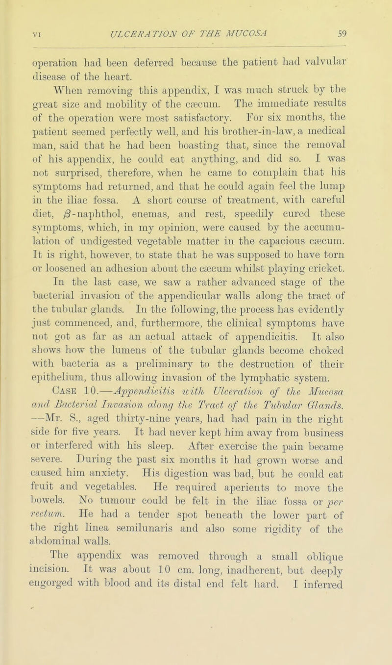 operation had been deferred because the patient had valvular disease of the heart. When removing this appendix, I was much struck by the great size and mobility of the csecurn. The immediate results of the operation were most satisfactory. For six months, the patient seemed perfectly well, and his brother-in-law, a medical man, said that he had been boasting that, since the removal of his appendix, he could eat anything, and did so. I was not surprised, therefore, when he came to complain that his symptoms had returned, and that he could again feel the lump in the iliac fossa. A short course of treatment, with careful diet, /3-naphthol, enemas, and rest, speedily cured these symptoms, which, in my opinion, were caused by the accumu- lation of undigested vegetable matter in the capacious caecum. It is right, however, to state that he was supposed to have torn or loosened an adhesion about the cascum whilst playing cricket. In the last case, we saw a rather advanced stage of the bacterial invasion of the appendicular walls along the tract of the tubular glands. In the following, the process has evidently just commenced, and, furthermore, the clinical symptoms have not got as far as an actual attack of appendicitis. It also shows how the lumens of the tubular glands become choked with bacteria as a preliminary to the destruction of their epithelium, thus allowing invasion of the lymphatic system. Case 10.—Appendicitis with Ulcer//1ion of the Mucosa and Bacterial Invasion along the Tract of the Tubular Glands. -Mr. S., aged thirty-nine years, had had pain in the right side for five years. It had never kept him away from business or interfered with his sleep. After exercise the pain became severe. Dining the past six months it had grown worse and caused him anxiety. His digestion was bad, but he could eat fruit and vegetables. He required aperients to move the bowels. No tumour could be felt in the iliac fossa or per rectum. He had a tender spot beneath the lower part of the right linea semilunaris and also some rigidity of the abdominal walls. The appendix was removed through a small oblique incision. It was about 10 cm. long, inadherent, but deeply engorged with blood and its distal end felt hard. I inferred