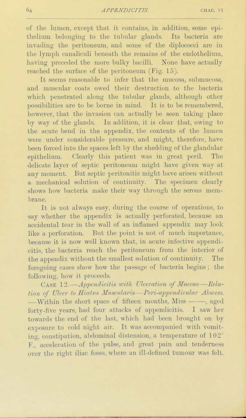 of the lumen, except that it contains, in addition, some epi- thelium belonging to the tubular glands. Its bacteria are invading the peritoneum, and some of the diplococci are in the lymph canaliculi beneath the remains of the endothelium, having preceded the more bulky bacilli. None have actually reached the surface of the peritoneum (Fig. 15). It seems reasonable to infer that the mucosa, submucosa, and muscular coats owed their destruction to the bacteria which penetrated along the tubular glands, although other possibilities are to be borne in mind. It is to be remembered, however, that the invasion can actually be seen taking place by way of the glands. In addition, it is clear that, owing to the acute bend in the appendix, the contents of the lumen were under considerable pressure, and might, therefore, have been forced into the spaces left by the shedding of the glandular epithelium. Clearly this patient was in great peril. The delicate layer of septic peritoneum might have given way at any moment. But septic peritonitis might have arisen without a mechanical solution of continuity. The specimen clearly shows how bacteria make their way through the serous mem- brane. It is not always easy, during the course of operations, to say whether the appendix is actually perforated, because an accidental tear in the wall of an inflamed appendix may look like a perforation. But the point is not of much importance, because it is now well known that, in acute infective appendi- citis, the bacteria reach the peritoneum from the interior of the appendix without the smallest solution of continuity. The foregoing cases show how the passage of bacteria begins ; the following, how it proceeds. Case 12.—-Appendicitis with Ulceration of Mucosa—Rcla- tion of Ulcer to Hiatus Muscularis—Pcri-appenclicular Abscess. —Within the short space of fifteen months, Miss , aged forty-five years, had four attacks of appendicitis. I saw her towards the end of the last, which had been brought on by exposure to cold night air. It was accompanied with vomit- ing, constipation, abdominal distension, a temperature of 102° F., acceleration of the pulse, and great pain and tenderness over the right iliac fossa, where an ill-defined tumour was felt.