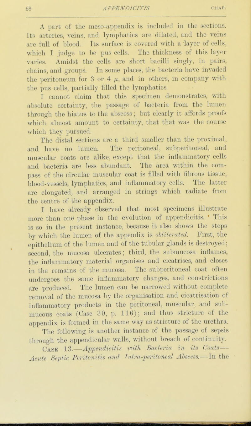 A part of the meso-appendix is included in the sections. Its arteries, veins, and lymphatics are dilated, and the veins are full of blood. Its surface is covered with a layer of cells, w hich I judge to be pus cells. The thickness of this layer varies. Amidst the cells are short bacilli singly, in pairs, chains, and groups. In some places, the bacteria have invaded the peritoneum for 3 or 4 /a, and in others, in company with the pus cells, partially filled the lymphatics. I cannot claim that this specimen demonstrates, with absolute certainty, the passage of bacteria from the lumen through the hiatus to the abscess; but clearly it affords proofs which almost amount to certainty, that that was the course which they pursued. The distal sections are a third smaller than the proximal, and have no lumen. The peritoneal, subperitoneal, and muscular coats are alike, except that the inflammatory cells and bacteria are less abundant. The area within the com- pass of the circular muscular coat is filled with fibrous tissue, blood-vessels, lymphatics, and inflammatory cells. The latter are elongated, and arranged in strings which radiate from the centre of the appendix. I have already observed that most specimens illustrate more than one phase in the evolution of appendicitis. ' This is so in the present instance, because it also shows the steps by which the lumen of the appendix is obliterated. First, the epithelium of the lumen and of the tubular glands is destroyed; second, the mucosa ulcerates; third, the submucosa inflames, the inflammatory material organises and cicatrises, and closes in the remains of the mucosa. The subperitoneal coat often undergoes the same inflammatory changes, and constrictions are produced. The lumen can be narrowed without complete removal of the mucosa by the organisation and cicatrisation of inflammatory products in the peritoneal, muscular, and sub- mucous coats (Case 30, p. 116); and thus stricture of the appendix is formed in the same way as stricture of the urethra, The following is another instance of the passage of sepsis through the appendicular walls, without breach of continuity. Case 13.—Appendicitis with Bacteria in its Coats — Acute Septic Peritonitis and T%tra-peritoneal Abscess.—In the