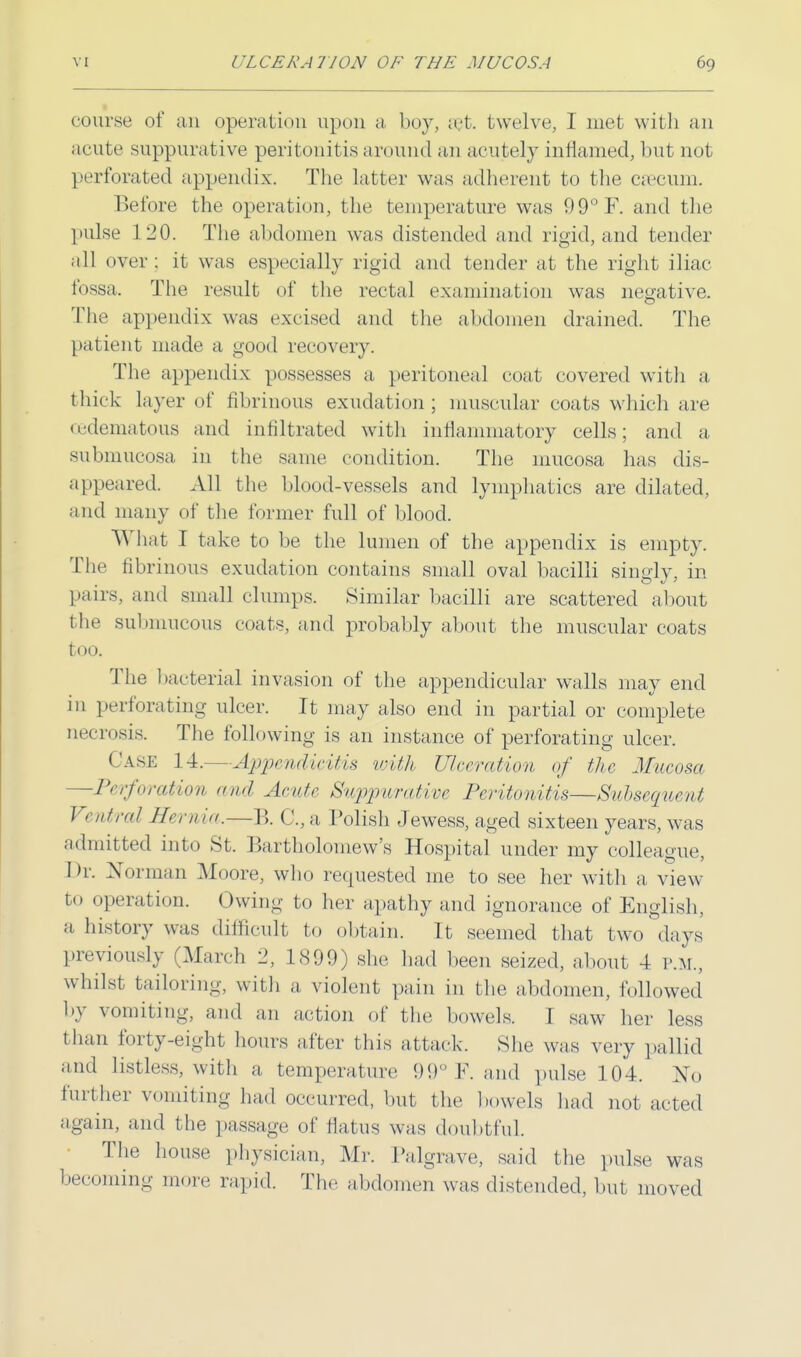 course of an operation upon a boy, set. twelve, I met with an acute suppurative peritonitis around an acutely inflamed, but not perforated appendix. The latter was adherent to the caecum. Before the operation, the temperature was 99°F. and the pulse ] 130. The abdomen was distended and rigid, and tender all over : it was especially rigid and tender at the right iliac fossa. The result of the rectal examination was negative. The appendix was excised and the abdomen drained. The patient made a good recovery. The appendix possesses a peritoneal coat covered with a thick layer of fibrinous exudation ; muscular coats which are □edematous and infiltrated with inflammatory cells; and a submueosa in the same condition. The mucosa has dis- appeared. All the blood-vessels and lymphatics are dilated, and many of the former full of blood. 'W'hat I take to be the lumen of the appendix is empty. The fibrinous exudation contains small oval bacilli singly, in pairs, and small clumps. Similar bacilli are scattered about t he submucous coats, and probably about the muscular coats too. The bacterial invasion of the appendicular walls may end in perforating ulcer. It may also end in partial or complete necrosis. The following is an instance of perforating ulcer. Case 14.—Appendicitis with Ulceration of the Mucosa —Perforation, and Acute Suppurative Peritonitis—Subsequent Ventral Hernia.—B. C.,a Polish Jewess, aged sixteen years, was admitted into St. Bartholomew's Hospital under my colleague, Dr. Norman Moore, who requested me to see her with a view to operation. Owing to her apathy and ignorance of English, a history was difficult to obtain. It seemed that two days previously (March 2, 1890) she had been seized, about 4 p.m., whilst tailoring, with a violent pain in the abdomen, followed by vomiting, and an action of the bowels. I saw her less than forty-eight hours after this attack. She was very pallid and listless, with a temperature 99 ¥. and pulse 104. No further vomiting had occurred, but the bowels had not acted again, and the passage of flatus was doubtful. The house physician, Mr. Palgrave, said the pulse was becoming more rapid. The abdomen was distended, but moved