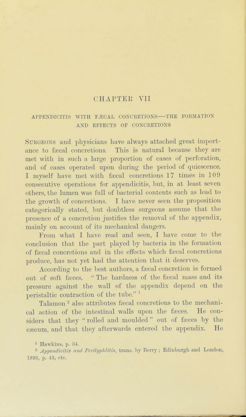 APPENDICITIS WITH FAECAL CONCRETIONS THE FORMATION AND EFFECTS OF CONCRETIONS Surgeons and physicians have always attached great import- ance to faecal concretions. This is natural because they are met with in such a large proportion of cases of perforation, and of cases operated upon during the period of quiescence. I myself have met with faecal concretions 17 times in 109 consecutive operations for appendicitis, but, in at least seven others, the lumen was full of bacterial contents such as lead to the growth of concretions. I have never seen the proposition categorically stated, but doubtless surgeons assume that the presence of a concretion justifies the removal of the appendix, mainly on account of its mechanical dangers. From what I have read and seen, I have come to the conclusion that the part played by bacteria in the formation of faecal concretions and in the effects which faecal concretions produce, has not yet had the attention that it deserves. According to the best authors, a faecal concretion is formed out of soft faeces.  The hardness of the faecal mass and its pressure against the wall of the appendix depend on the peristaltic contraction of the tube. 1 Talamon 2 also attributes faecal concretions to the mechani- cal action of the intestinal walls upon the faeces. He con- siders that they  rolled and moulded out of faeces by the caecum, and that they afterwards entered the appendix. He 1 Hawkins, p. 34. 2 Appendicitis and Perityphlitis, trans, by Berry : Edinburgh and London, 1893, p. 43, etc.