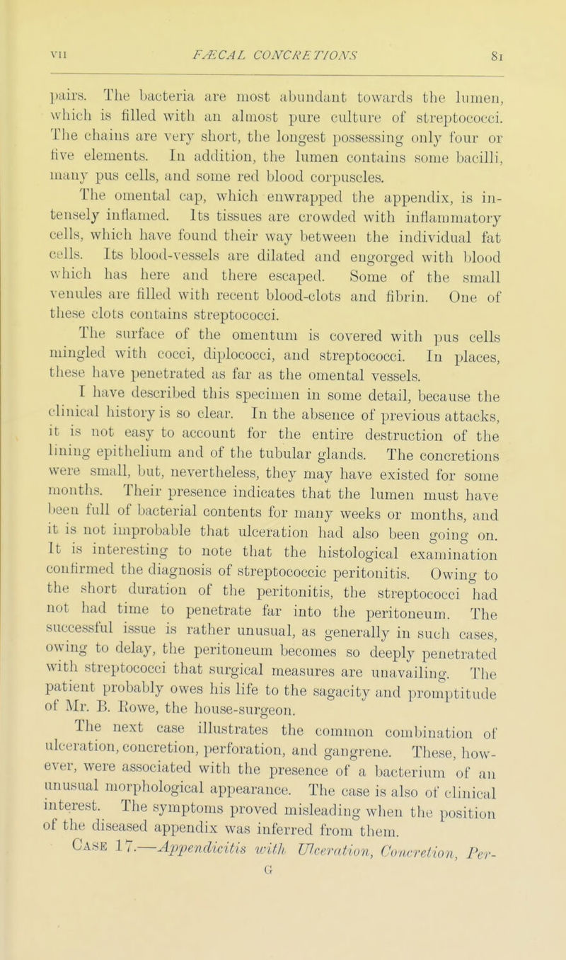 pairs. The bacteria are most abundant towards the lumen, which is tilled with an almost pure culture of streptococci. The chains are very short, the longest possessing only four or live elements. In addition, the lumen contains some bacilli, many pus cells, and some red blood corpuscles. The omental cap, which enwrapped the appendix, is in- tensely inflamed. Its tissues are crowded with inflammatory eells, which have found their way between the individual fat cells. Its blood-vessels are dilated and engorged with blood which has here and there escaped. Some of the small venules are filled with recent blood-clots and fibrin. One of these clots contains streptococci. The surface of the omentum is covered with pus cells mingled with cocci, diplococci, and streptococci. In places, these have penetrated as far as the omental vessels. I have described this specimen in some detail, because the clinical history is so clear. In the absence of previous attacks, it is not easy to account for the entire destruction of the lining epithelium and of the tubular glands. The concretions were small, but, nevertheless, they may have existed for some months. Their presence indicates that the lumen must have been full of bacterial contents for many weeks or months, and it is not improbable that ulceration had also been going on. It is interesting to note that the histological examination confirmed the diagnosis of streptococcic peritonitis. Owing to the short duration of the peritonitis, the streptococci had not had time to penetrate far into the peritoneum. The successful issue is rather unusual, as generally in such cases, owing to delay, the peritoneum becomes so deeply penetrated with streptococci that surgical measures are unavailing. The patient probably owes his life to the sagacity and promptitude ot Air. B. Howe, the house-surgeon. The next case illustrates the common combination of ulceration, concretion, perforation, and gangrene. These, how- ever, were associated with the presence of a bacterium of an unusual morphological appearance. The case is also of clinical interest. The symptoms proved misleading when the position of the diseased appendix was inferred from them. Case 17.—Appendicitis with Ulceration, ConcreiHon, Pe\ IT
